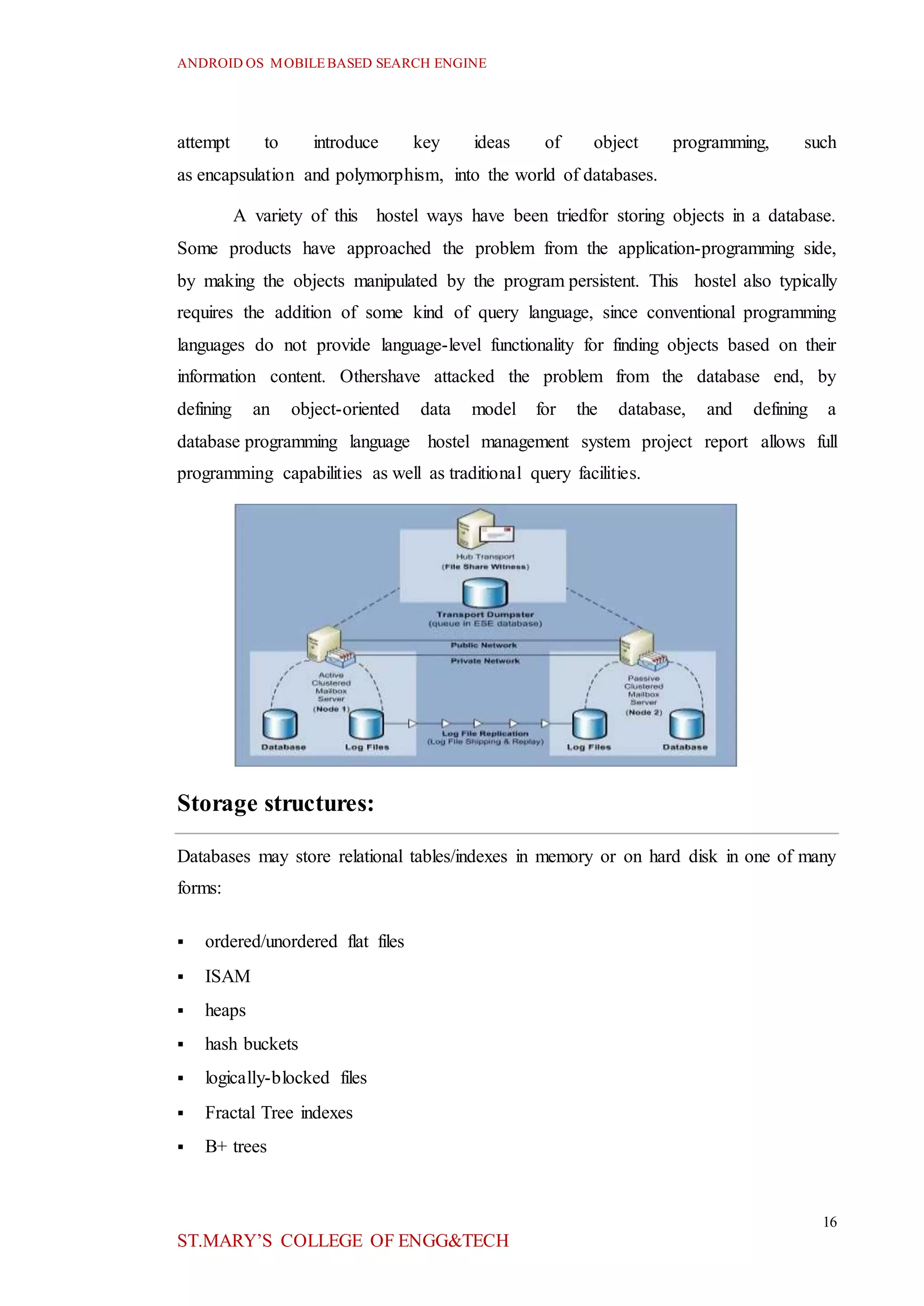 ANDROID OS MOBILEBASED SEARCH ENGINE
16
ST.MARY’S COLLEGE OF ENGG&TECH
attempt to introduce key ideas of object programming, such
as encapsulation and polymorphism, into the world of databases.
A variety of this hostel ways have been triedfor storing objects in a database.
Some products have approached the problem from the application-programming side,
by making the objects manipulated by the program persistent. This hostel also typically
requires the addition of some kind of query language, since conventional programming
languages do not provide language-level functionality for finding objects based on their
information content. Othershave attacked the problem from the database end, by
defining an object-oriented data model for the database, and defining a
database programming language hostel management system project report allows full
programming capabilities as well as traditional query facilities.
Storage structures:
Databases may store relational tables/indexes in memory or on hard disk in one of many
forms:
 ordered/unordered flat files
 ISAM
 heaps
 hash buckets
 logically-blocked files
 Fractal Tree indexes
 B+ trees
 