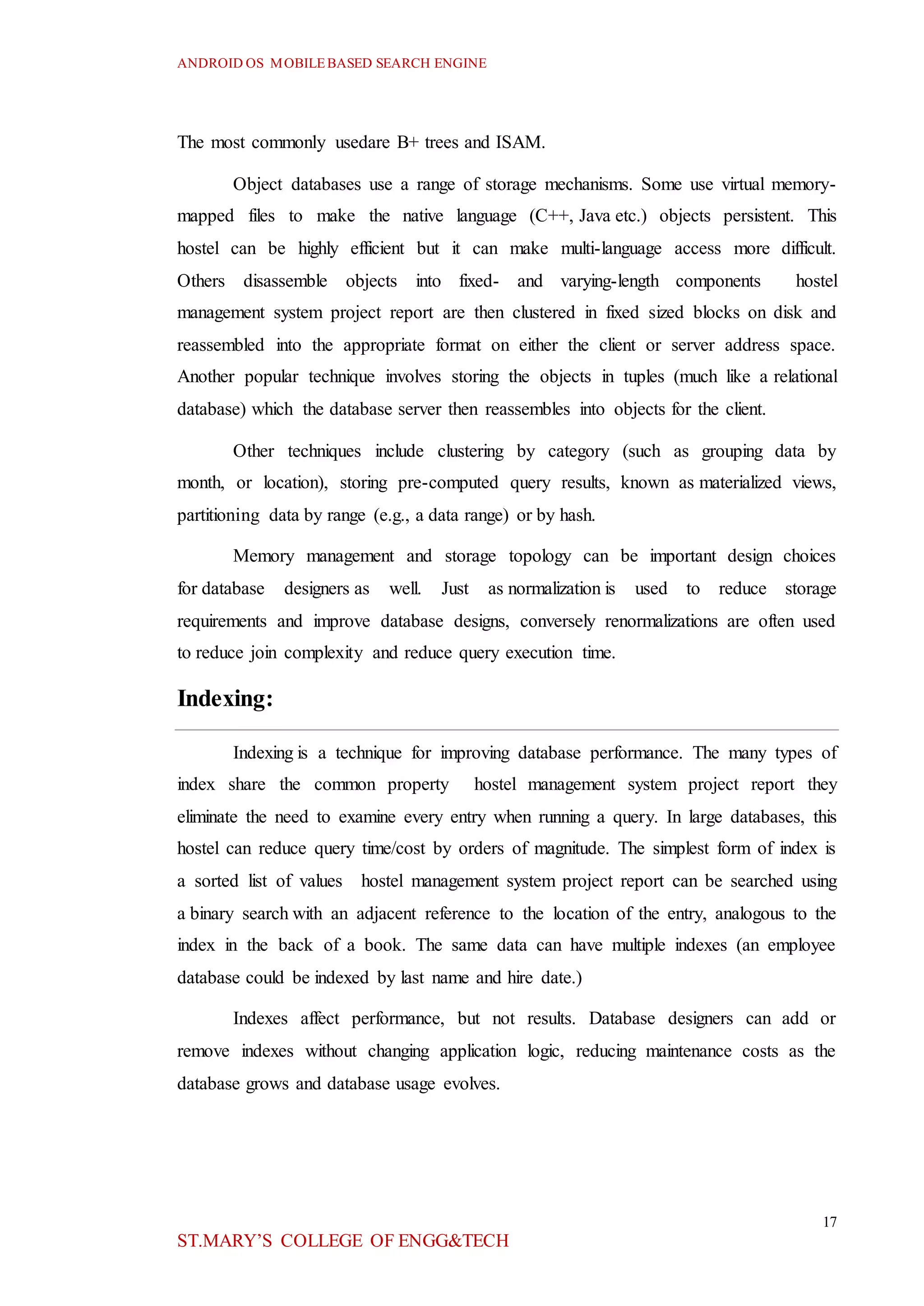 ANDROID OS MOBILEBASED SEARCH ENGINE
17
ST.MARY’S COLLEGE OF ENGG&TECH
The most commonly usedare B+ trees and ISAM.
Object databases use a range of storage mechanisms. Some use virtual memory-
mapped files to make the native language (C++, Java etc.) objects persistent. This
hostel can be highly efficient but it can make multi-language access more difficult.
Others disassemble objects into fixed- and varying-length components hostel
management system project report are then clustered in fixed sized blocks on disk and
reassembled into the appropriate format on either the client or server address space.
Another popular technique involves storing the objects in tuples (much like a relational
database) which the database server then reassembles into objects for the client.
Other techniques include clustering by category (such as grouping data by
month, or location), storing pre-computed query results, known as materialized views,
partitioning data by range (e.g., a data range) or by hash.
Memory management and storage topology can be important design choices
for database designers as well. Just as normalization is used to reduce storage
requirements and improve database designs, conversely renormalizations are often used
to reduce join complexity and reduce query execution time.
Indexing:
Indexing is a technique for improving database performance. The many types of
index share the common property hostel management system project report they
eliminate the need to examine every entry when running a query. In large databases, this
hostel can reduce query time/cost by orders of magnitude. The simplest form of index is
a sorted list of values hostel management system project report can be searched using
a binary search with an adjacent reference to the location of the entry, analogous to the
index in the back of a book. The same data can have multiple indexes (an employee
database could be indexed by last name and hire date.)
Indexes affect performance, but not results. Database designers can add or
remove indexes without changing application logic, reducing maintenance costs as the
database grows and database usage evolves.
 