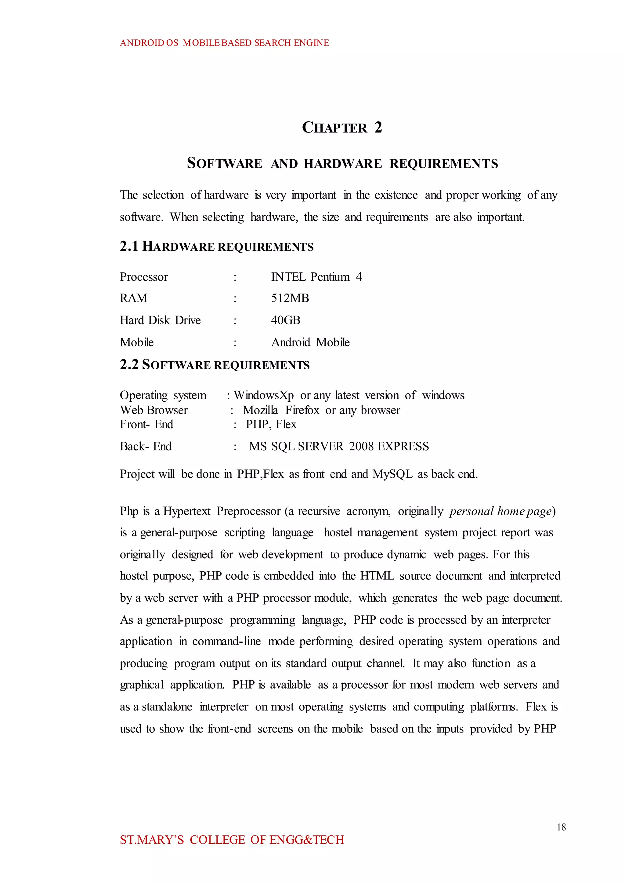 ANDROID OS MOBILEBASED SEARCH ENGINE
18
ST.MARY’S COLLEGE OF ENGG&TECH
CHAPTER 2
SOFTWARE AND HARDWARE REQUIREMENTS
The selection of hardware is very important in the existence and proper working of any
software. When selecting hardware, the size and requirements are also important.
2.1 HARDWARE REQUIREMENTS
Processor : INTEL Pentium 4
RAM : 512MB
Hard Disk Drive : 40GB
Mobile : Android Mobile
2.2 SOFTWARE REQUIREMENTS
Operating system : WindowsXp or any latest version of windows
Web Browser : Mozilla Firefox or any browser
Front- End : PHP, Flex
Back- End : MS SQL SERVER 2008 EXPRESS
Project will be done in PHP,Flex as front end and MySQL as back end.
Php is a Hypertext Preprocessor (a recursive acronym, originally personal home page)
is a general-purpose scripting language hostel management system project report was
originally designed for web development to produce dynamic web pages. For this
hostel purpose, PHP code is embedded into the HTML source document and interpreted
by a web server with a PHP processor module, which generates the web page document.
As a general-purpose programming language, PHP code is processed by an interpreter
application in command-line mode performing desired operating system operations and
producing program output on its standard output channel. It may also function as a
graphical application. PHP is available as a processor for most modern web servers and
as a standalone interpreter on most operating systems and computing platforms. Flex is
used to show the front-end screens on the mobile based on the inputs provided by PHP
 