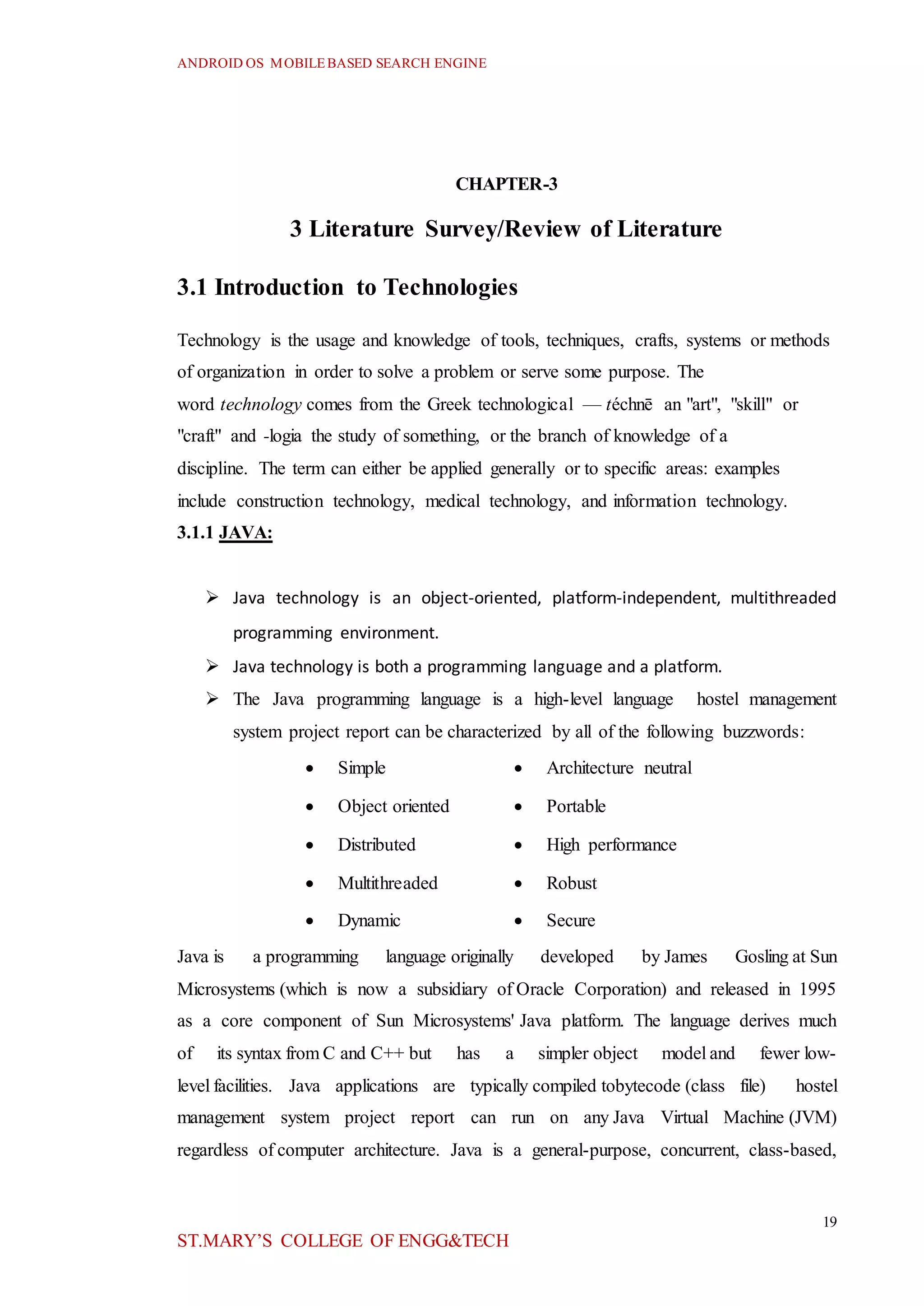 ANDROID OS MOBILEBASED SEARCH ENGINE
19
ST.MARY’S COLLEGE OF ENGG&TECH
CHAPTER-3
3 Literature Survey/Review of Literature
3.1 Introduction to Technologies
Technology is the usage and knowledge of tools, techniques, crafts, systems or methods
of organization in order to solve a problem or serve some purpose. The
word technology comes from the Greek technological — téchnē an "art", "skill" or
"craft" and -logia the study of something, or the branch of knowledge of a
discipline. The term can either be applied generally or to specific areas: examples
include construction technology, medical technology, and information technology.
3.1.1 JAVA:
 Java technology is an object-oriented, platform-independent, multithreaded
programming environment.
 Java technology is both a programming language and a platform.
 The Java programming language is a high-level language hostel management
system project report can be characterized by all of the following buzzwords:
 Simple  Architecture neutral
 Object oriented  Portable
 Distributed  High performance
 Multithreaded  Robust
 Dynamic  Secure
Java is a programming language originally developed by James Gosling at Sun
Microsystems (which is now a subsidiary of Oracle Corporation) and released in 1995
as a core component of Sun Microsystems' Java platform. The language derives much
of its syntax from C and C++ but has a simpler object model and fewer low-
level facilities. Java applications are typically compiled tobytecode (class file) hostel
management system project report can run on any Java Virtual Machine (JVM)
regardless of computer architecture. Java is a general-purpose, concurrent, class-based,
 