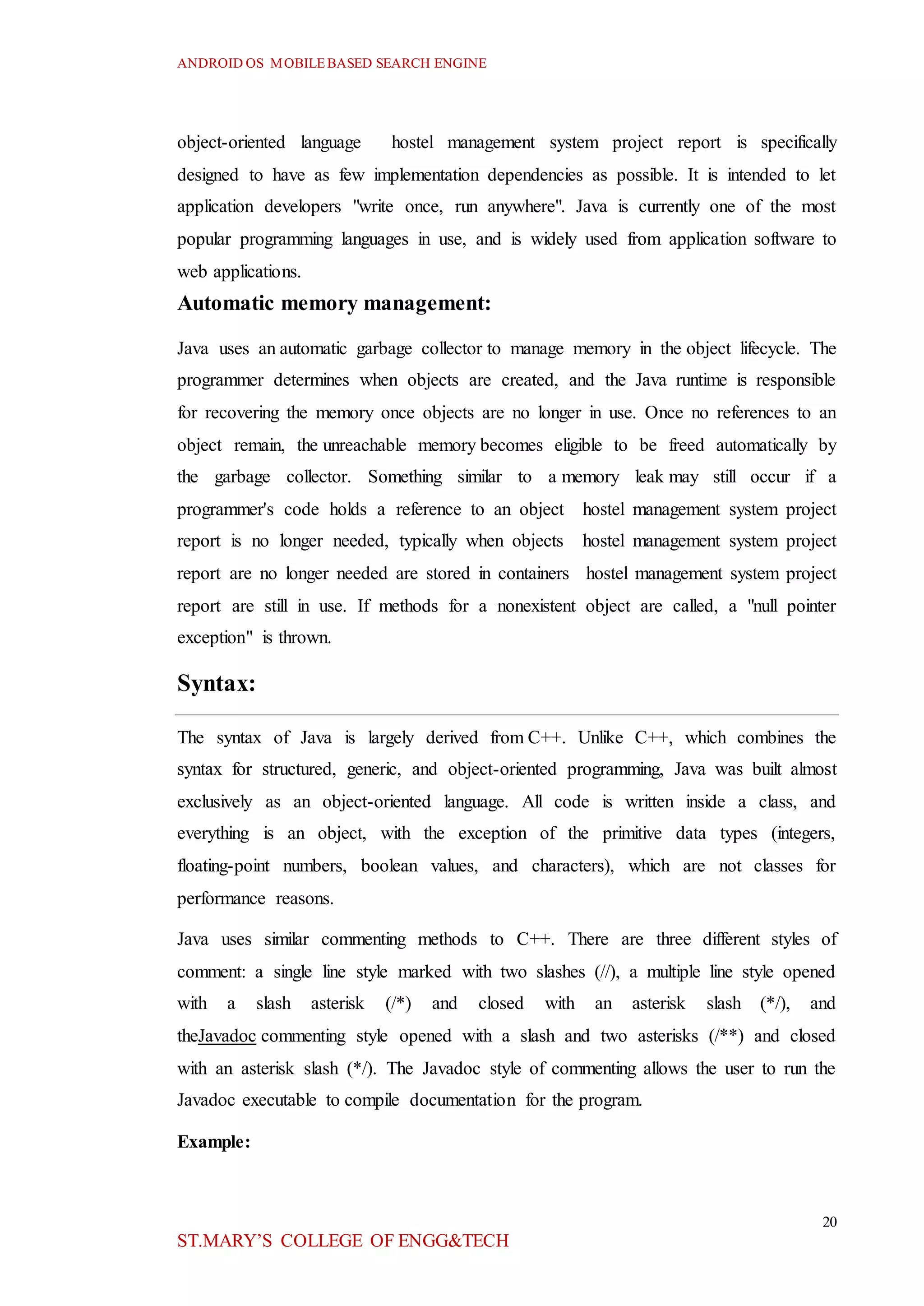 ANDROID OS MOBILEBASED SEARCH ENGINE
20
ST.MARY’S COLLEGE OF ENGG&TECH
object-oriented language hostel management system project report is specifically
designed to have as few implementation dependencies as possible. It is intended to let
application developers "write once, run anywhere". Java is currently one of the most
popular programming languages in use, and is widely used from application software to
web applications.
Automatic memory management:
Java uses an automatic garbage collector to manage memory in the object lifecycle. The
programmer determines when objects are created, and the Java runtime is responsible
for recovering the memory once objects are no longer in use. Once no references to an
object remain, the unreachable memory becomes eligible to be freed automatically by
the garbage collector. Something similar to a memory leak may still occur if a
programmer's code holds a reference to an object hostel management system project
report is no longer needed, typically when objects hostel management system project
report are no longer needed are stored in containers hostel management system project
report are still in use. If methods for a nonexistent object are called, a "null pointer
exception" is thrown.
Syntax:
The syntax of Java is largely derived from C++. Unlike C++, which combines the
syntax for structured, generic, and object-oriented programming, Java was built almost
exclusively as an object-oriented language. All code is written inside a class, and
everything is an object, with the exception of the primitive data types (integers,
floating-point numbers, boolean values, and characters), which are not classes for
performance reasons.
Java uses similar commenting methods to C++. There are three different styles of
comment: a single line style marked with two slashes (//), a multiple line style opened
with a slash asterisk (/*) and closed with an asterisk slash (*/), and
theJavadoc commenting style opened with a slash and two asterisks (/**) and closed
with an asterisk slash (*/). The Javadoc style of commenting allows the user to run the
Javadoc executable to compile documentation for the program.
Example:
 