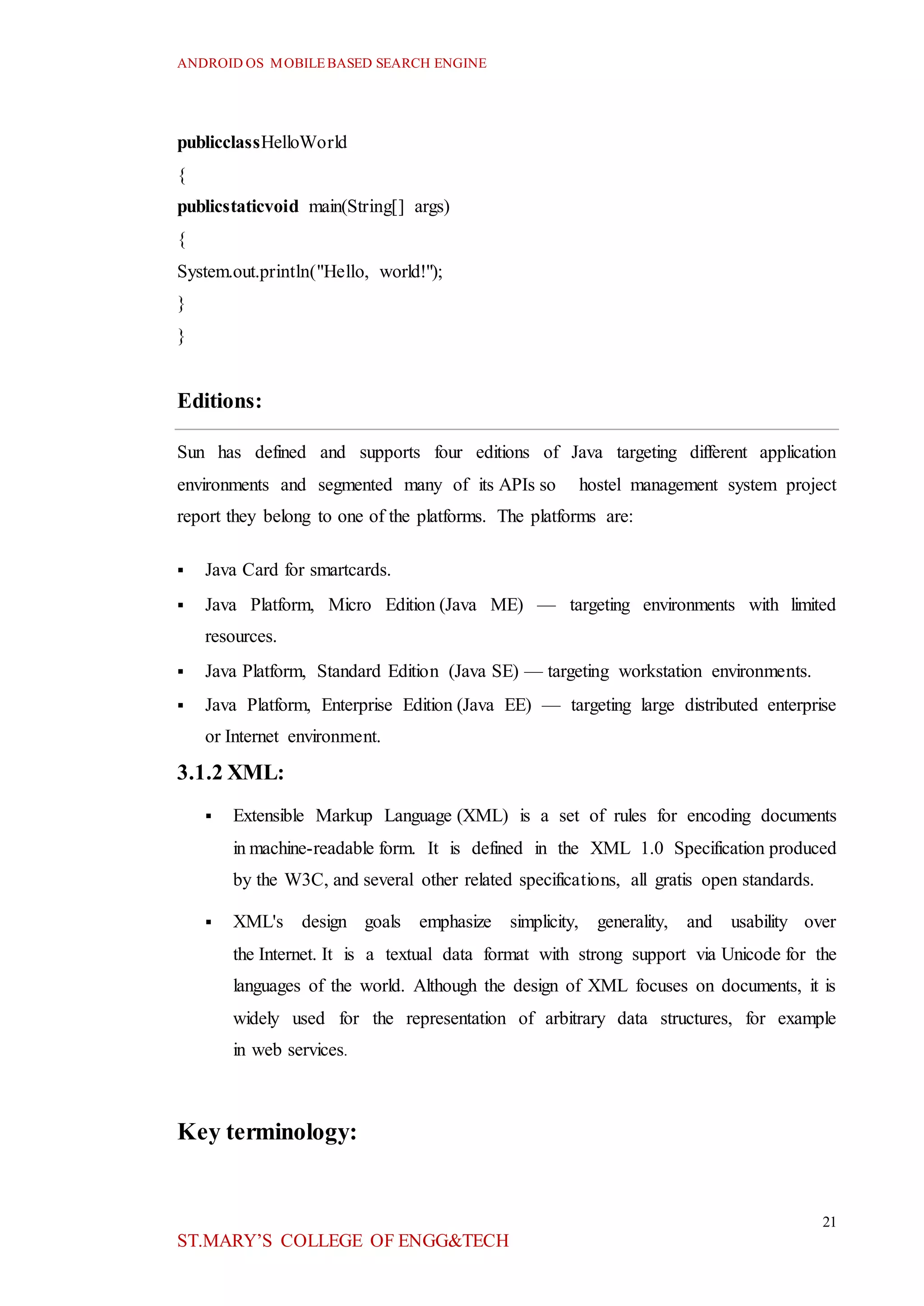 ANDROID OS MOBILEBASED SEARCH ENGINE
21
ST.MARY’S COLLEGE OF ENGG&TECH
publicclassHelloWorld
{
publicstaticvoid main(String[] args)
{
System.out.println("Hello, world!");
}
}
Editions:
Sun has defined and supports four editions of Java targeting different application
environments and segmented many of its APIs so hostel management system project
report they belong to one of the platforms. The platforms are:
 Java Card for smartcards.
 Java Platform, Micro Edition (Java ME) — targeting environments with limited
resources.
 Java Platform, Standard Edition (Java SE) — targeting workstation environments.
 Java Platform, Enterprise Edition (Java EE) — targeting large distributed enterprise
or Internet environment.
3.1.2 XML:
 Extensible Markup Language (XML) is a set of rules for encoding documents
in machine-readable form. It is defined in the XML 1.0 Specification produced
by the W3C, and several other related specifications, all gratis open standards.
 XML's design goals emphasize simplicity, generality, and usability over
the Internet. It is a textual data format with strong support via Unicode for the
languages of the world. Although the design of XML focuses on documents, it is
widely used for the representation of arbitrary data structures, for example
in web services.
Key terminology:
 