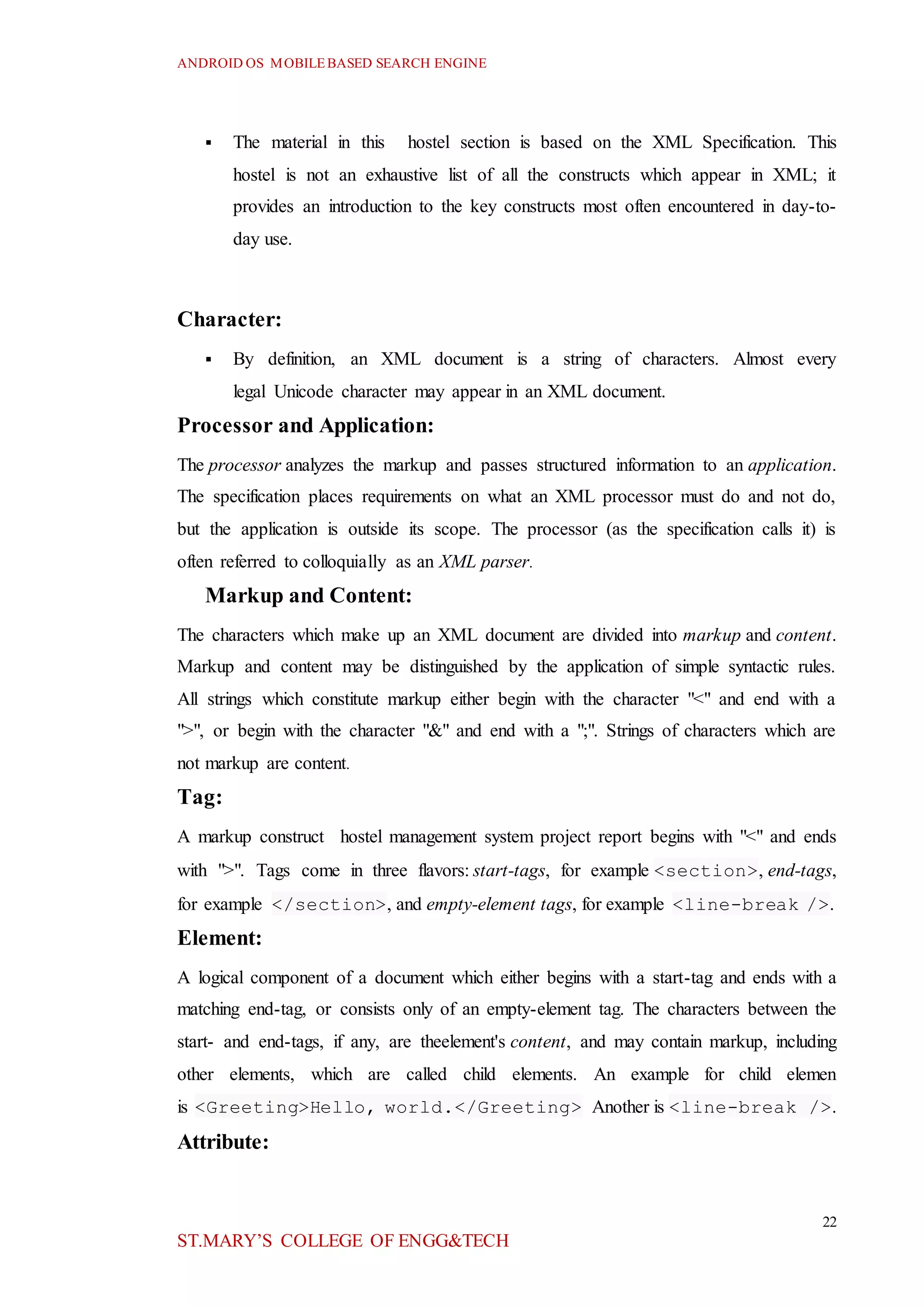 ANDROID OS MOBILEBASED SEARCH ENGINE
22
ST.MARY’S COLLEGE OF ENGG&TECH
 The material in this hostel section is based on the XML Specification. This
hostel is not an exhaustive list of all the constructs which appear in XML; it
provides an introduction to the key constructs most often encountered in day-to-
day use.
Character:
 By definition, an XML document is a string of characters. Almost every
legal Unicode character may appear in an XML document.
Processor and Application:
The processor analyzes the markup and passes structured information to an application.
The specification places requirements on what an XML processor must do and not do,
but the application is outside its scope. The processor (as the specification calls it) is
often referred to colloquially as an XML parser.
Markup and Content:
The characters which make up an XML document are divided into markup and content.
Markup and content may be distinguished by the application of simple syntactic rules.
All strings which constitute markup either begin with the character "<" and end with a
">", or begin with the character "&" and end with a ";". Strings of characters which are
not markup are content.
Tag:
A markup construct hostel management system project report begins with "<" and ends
with ">". Tags come in three flavors: start-tags, for example <section>, end-tags,
for example </section>, and empty-element tags, for example <line-break />.
Element:
A logical component of a document which either begins with a start-tag and ends with a
matching end-tag, or consists only of an empty-element tag. The characters between the
start- and end-tags, if any, are theelement's content, and may contain markup, including
other elements, which are called child elements. An example for child elemen
is <Greeting>Hello, world.</Greeting> Another is <line-break />.
Attribute:
 