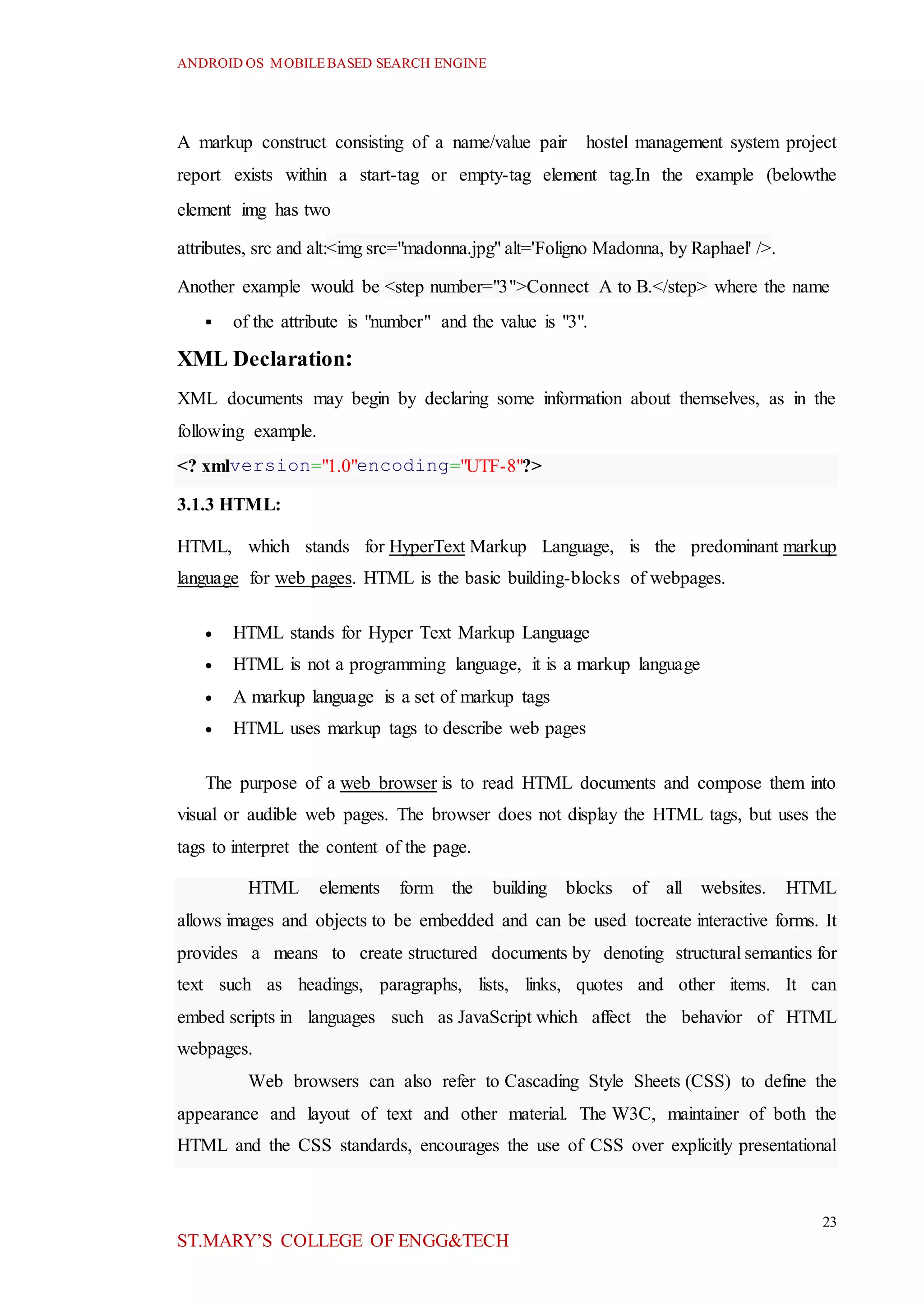 ANDROID OS MOBILEBASED SEARCH ENGINE
23
ST.MARY’S COLLEGE OF ENGG&TECH
A markup construct consisting of a name/value pair hostel management system project
report exists within a start-tag or empty-tag element tag.In the example (belowthe
element img has two
attributes, src and alt:<img src="madonna.jpg" alt='Foligno Madonna, by Raphael' />.
Another example would be <step number="3">Connect A to B.</step> where the name
 of the attribute is "number" and the value is "3".
XML Declaration:
XML documents may begin by declaring some information about themselves, as in the
following example.
<? xmlversion="1.0"encoding="UTF-8"?>
3.1.3 HTML:
HTML, which stands for HyperText Markup Language, is the predominant markup
language for web pages. HTML is the basic building-blocks of webpages.
 HTML stands for Hyper Text Markup Language
 HTML is not a programming language, it is a markup language
 A markup language is a set of markup tags
 HTML uses markup tags to describe web pages
The purpose of a web browser is to read HTML documents and compose them into
visual or audible web pages. The browser does not display the HTML tags, but uses the
tags to interpret the content of the page.
HTML elements form the building blocks of all websites. HTML
allows images and objects to be embedded and can be used tocreate interactive forms. It
provides a means to create structured documents by denoting structural semantics for
text such as headings, paragraphs, lists, links, quotes and other items. It can
embed scripts in languages such as JavaScript which affect the behavior of HTML
webpages.
Web browsers can also refer to Cascading Style Sheets (CSS) to define the
appearance and layout of text and other material. The W3C, maintainer of both the
HTML and the CSS standards, encourages the use of CSS over explicitly presentational
 