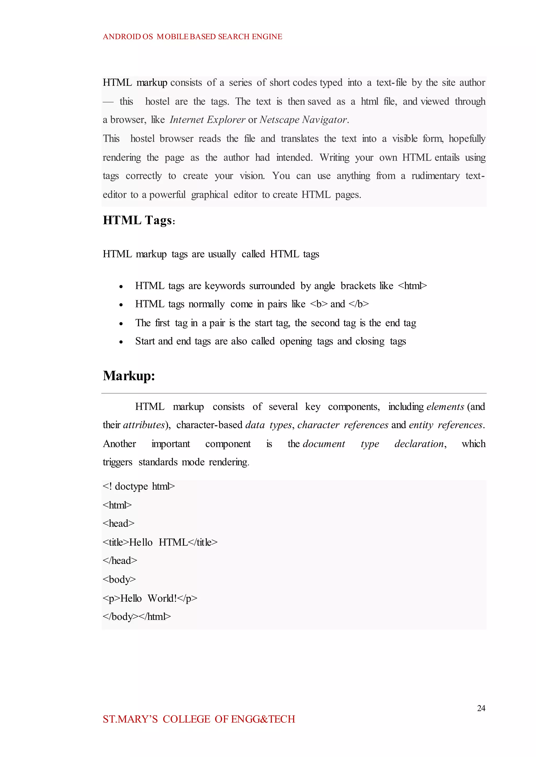 ANDROID OS MOBILEBASED SEARCH ENGINE
24
ST.MARY’S COLLEGE OF ENGG&TECH
HTML markup consists of a series of short codes typed into a text-file by the site author
— this hostel are the tags. The text is then saved as a html file, and viewed through
a browser, like Internet Explorer or Netscape Navigator.
This hostel browser reads the file and translates the text into a visible form, hopefully
rendering the page as the author had intended. Writing your own HTML entails using
tags correctly to create your vision. You can use anything from a rudimentary text-
editor to a powerful graphical editor to create HTML pages.
HTML Tags:
HTML markup tags are usually called HTML tags
 HTML tags are keywords surrounded by angle brackets like <html>
 HTML tags normally come in pairs like <b> and </b>
 The first tag in a pair is the start tag, the second tag is the end tag
 Start and end tags are also called opening tags and closing tags
Markup:
HTML markup consists of several key components, including elements (and
their attributes), character-based data types, character references and entity references.
Another important component is the document type declaration, which
triggers standards mode rendering.
<! doctype html>
<html>
<head>
<title>Hello HTML</title>
</head>
<body>
<p>Hello World!</p>
</body></html>
 