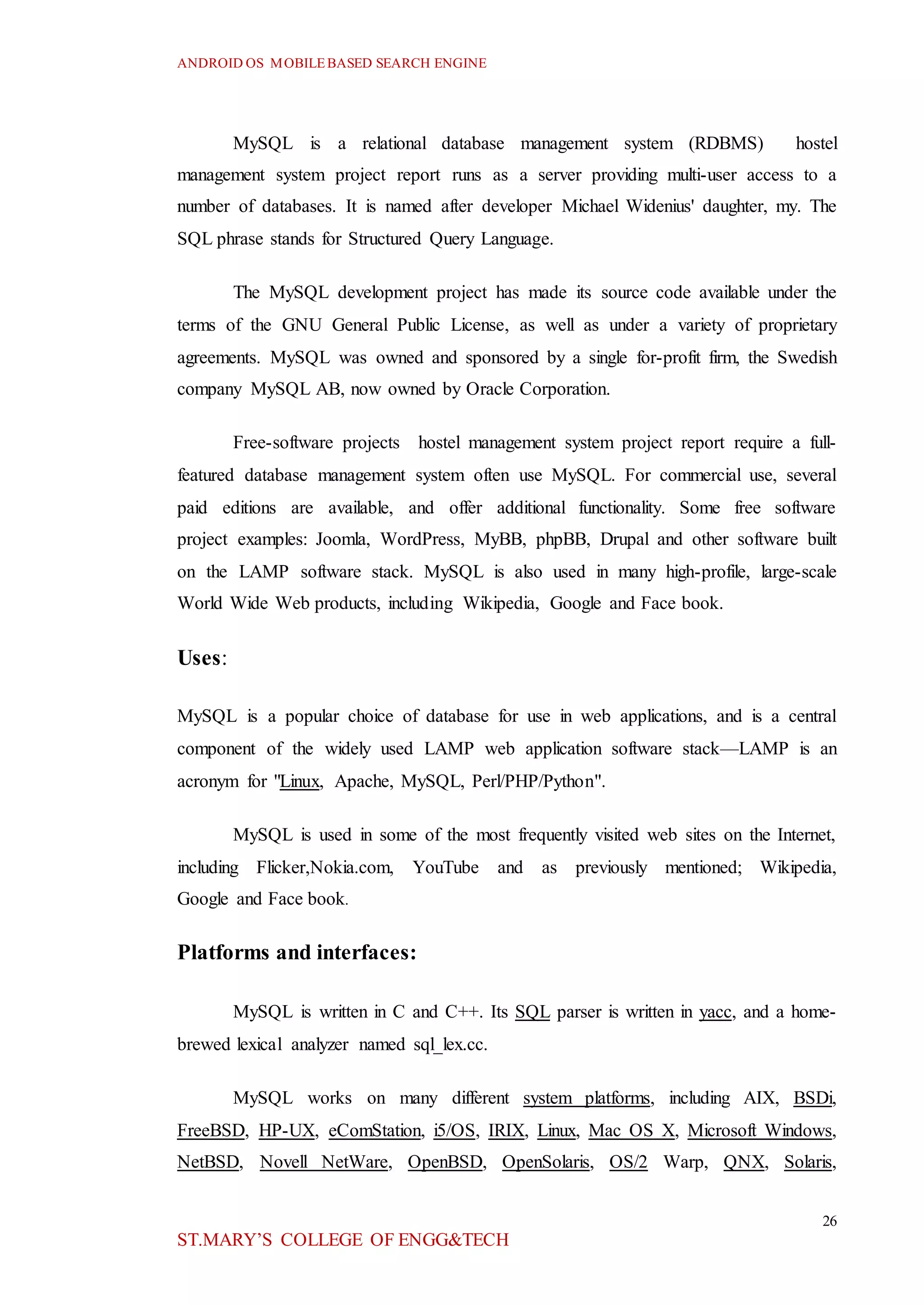 ANDROID OS MOBILEBASED SEARCH ENGINE
26
ST.MARY’S COLLEGE OF ENGG&TECH
MySQL is a relational database management system (RDBMS) hostel
management system project report runs as a server providing multi-user access to a
number of databases. It is named after developer Michael Widenius' daughter, my. The
SQL phrase stands for Structured Query Language.
The MySQL development project has made its source code available under the
terms of the GNU General Public License, as well as under a variety of proprietary
agreements. MySQL was owned and sponsored by a single for-profit firm, the Swedish
company MySQL AB, now owned by Oracle Corporation.
Free-software projects hostel management system project report require a full-
featured database management system often use MySQL. For commercial use, several
paid editions are available, and offer additional functionality. Some free software
project examples: Joomla, WordPress, MyBB, phpBB, Drupal and other software built
on the LAMP software stack. MySQL is also used in many high-profile, large-scale
World Wide Web products, including Wikipedia, Google and Face book.
Uses:
MySQL is a popular choice of database for use in web applications, and is a central
component of the widely used LAMP web application software stack—LAMP is an
acronym for "Linux, Apache, MySQL, Perl/PHP/Python".
MySQL is used in some of the most frequently visited web sites on the Internet,
including Flicker,Nokia.com, YouTube and as previously mentioned; Wikipedia,
Google and Face book.
Platforms and interfaces:
MySQL is written in C and C++. Its SQL parser is written in yacc, and a home-
brewed lexical analyzer named sql_lex.cc.
MySQL works on many different system platforms, including AIX, BSDi,
FreeBSD, HP-UX, eComStation, i5/OS, IRIX, Linux, Mac OS X, Microsoft Windows,
NetBSD, Novell NetWare, OpenBSD, OpenSolaris, OS/2 Warp, QNX, Solaris,
 