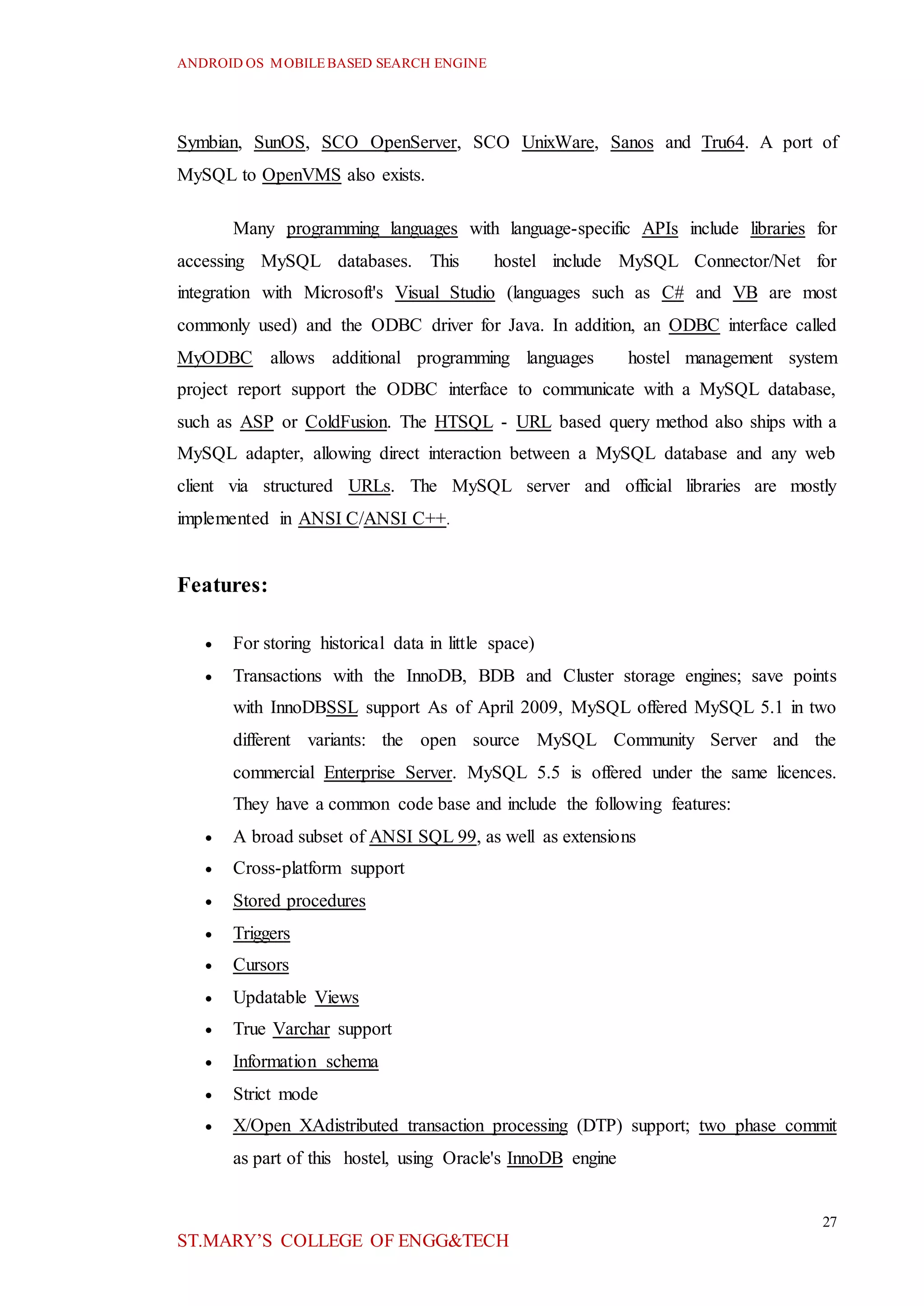 ANDROID OS MOBILEBASED SEARCH ENGINE
27
ST.MARY’S COLLEGE OF ENGG&TECH
Symbian, SunOS, SCO OpenServer, SCO UnixWare, Sanos and Tru64. A port of
MySQL to OpenVMS also exists.
Many programming languages with language-specific APIs include libraries for
accessing MySQL databases. This hostel include MySQL Connector/Net for
integration with Microsoft's Visual Studio (languages such as C# and VB are most
commonly used) and the ODBC driver for Java. In addition, an ODBC interface called
MyODBC allows additional programming languages hostel management system
project report support the ODBC interface to communicate with a MySQL database,
such as ASP or ColdFusion. The HTSQL - URL based query method also ships with a
MySQL adapter, allowing direct interaction between a MySQL database and any web
client via structured URLs. The MySQL server and official libraries are mostly
implemented in ANSI C/ANSI C++.
Features:
 For storing historical data in little space)
 Transactions with the InnoDB, BDB and Cluster storage engines; save points
with InnoDBSSL support As of April 2009, MySQL offered MySQL 5.1 in two
different variants: the open source MySQL Community Server and the
commercial Enterprise Server. MySQL 5.5 is offered under the same licences.
They have a common code base and include the following features:
 A broad subset of ANSI SQL 99, as well as extensions
 Cross-platform support
 Stored procedures
 Triggers
 Cursors
 Updatable Views
 True Varchar support
 Information schema
 Strict mode
 X/Open XAdistributed transaction processing (DTP) support; two phase commit
as part of this hostel, using Oracle's InnoDB engine
 