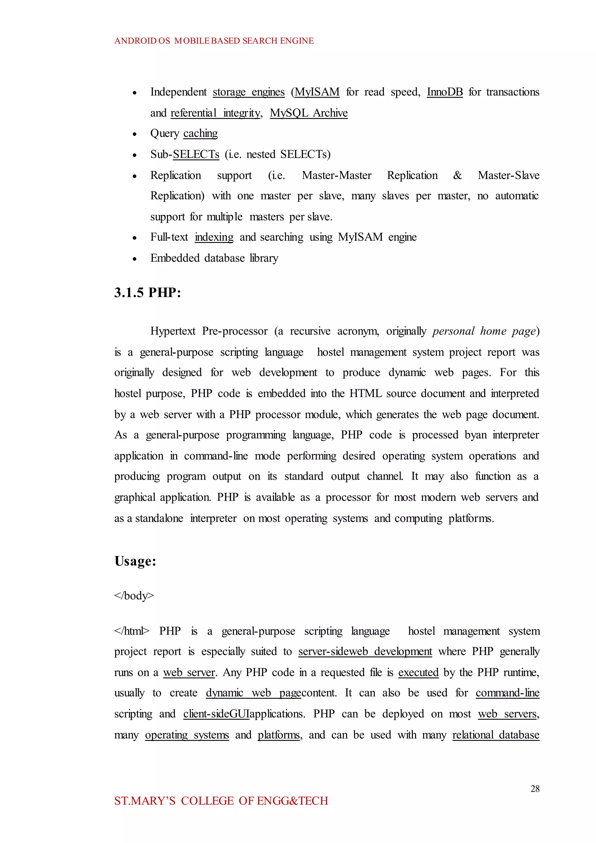 ANDROID OS MOBILEBASED SEARCH ENGINE
28
ST.MARY’S COLLEGE OF ENGG&TECH
 Independent storage engines (MyISAM for read speed, InnoDB for transactions
and referential integrity, MySQL Archive
 Query caching
 Sub-SELECTs (i.e. nested SELECTs)
 Replication support (i.e. Master-Master Replication & Master-Slave
Replication) with one master per slave, many slaves per master, no automatic
support for multiple masters per slave.
 Full-text indexing and searching using MyISAM engine
 Embedded database library
3.1.5 PHP:
Hypertext Pre-processor (a recursive acronym, originally personal home page)
is a general-purpose scripting language hostel management system project report was
originally designed for web development to produce dynamic web pages. For this
hostel purpose, PHP code is embedded into the HTML source document and interpreted
by a web server with a PHP processor module, which generates the web page document.
As a general-purpose programming language, PHP code is processed byan interpreter
application in command-line mode performing desired operating system operations and
producing program output on its standard output channel. It may also function as a
graphical application. PHP is available as a processor for most modern web servers and
as a standalone interpreter on most operating systems and computing platforms.
Usage:
</body>
</html> PHP is a general-purpose scripting language hostel management system
project report is especially suited to server-sideweb development where PHP generally
runs on a web server. Any PHP code in a requested file is executed by the PHP runtime,
usually to create dynamic web pagecontent. It can also be used for command-line
scripting and client-sideGUIapplications. PHP can be deployed on most web servers,
many operating systems and platforms, and can be used with many relational database
 