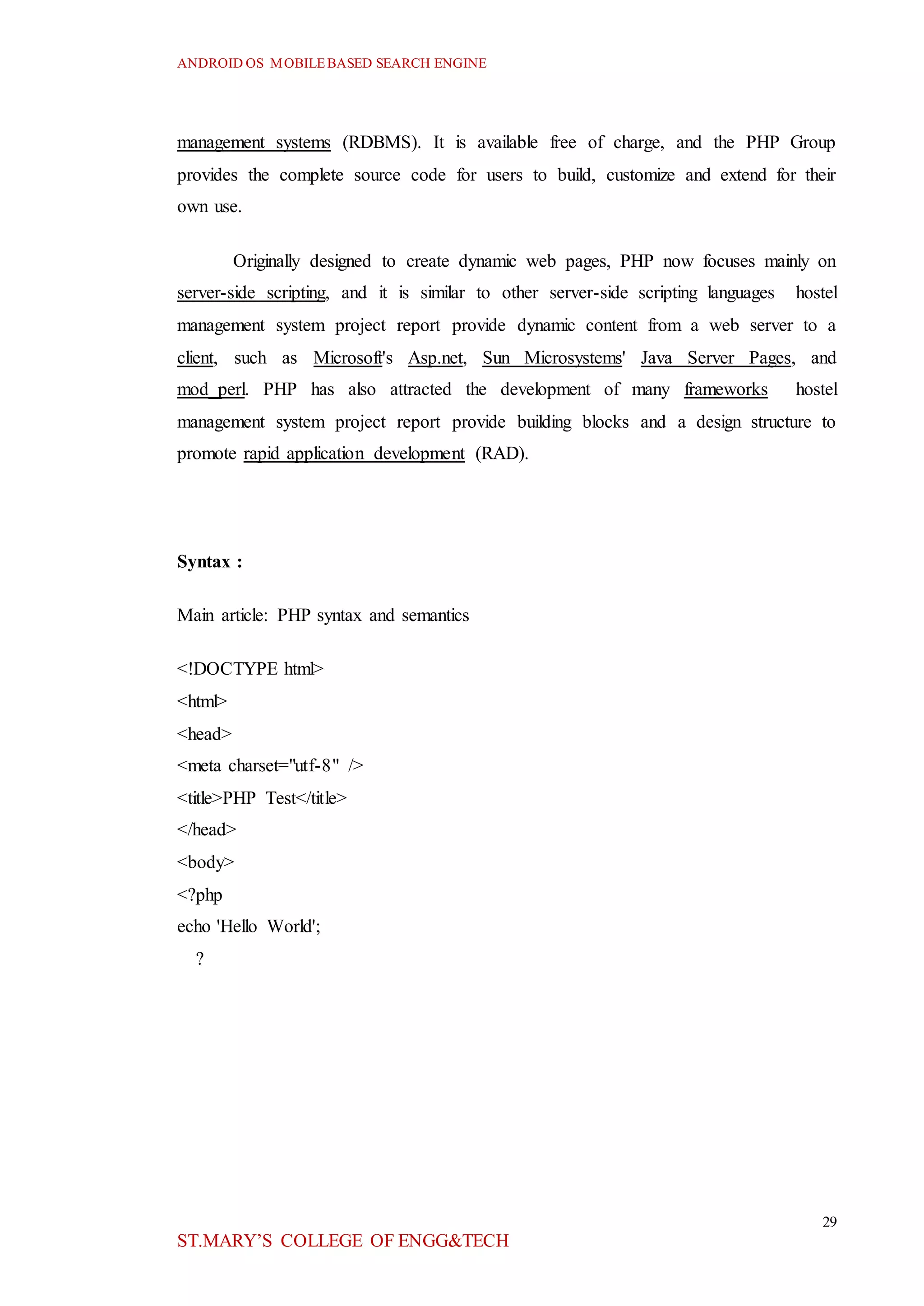 ANDROID OS MOBILEBASED SEARCH ENGINE
29
ST.MARY’S COLLEGE OF ENGG&TECH
management systems (RDBMS). It is available free of charge, and the PHP Group
provides the complete source code for users to build, customize and extend for their
own use.
Originally designed to create dynamic web pages, PHP now focuses mainly on
server-side scripting, and it is similar to other server-side scripting languages hostel
management system project report provide dynamic content from a web server to a
client, such as Microsoft's Asp.net, Sun Microsystems' Java Server Pages, and
mod_perl. PHP has also attracted the development of many frameworks hostel
management system project report provide building blocks and a design structure to
promote rapid application development (RAD).
Syntax :
Main article: PHP syntax and semantics
<!DOCTYPE html>
<html>
<head>
<meta charset="utf-8" />
<title>PHP Test</title>
</head>
<body>
<?php
echo 'Hello World';
?
 