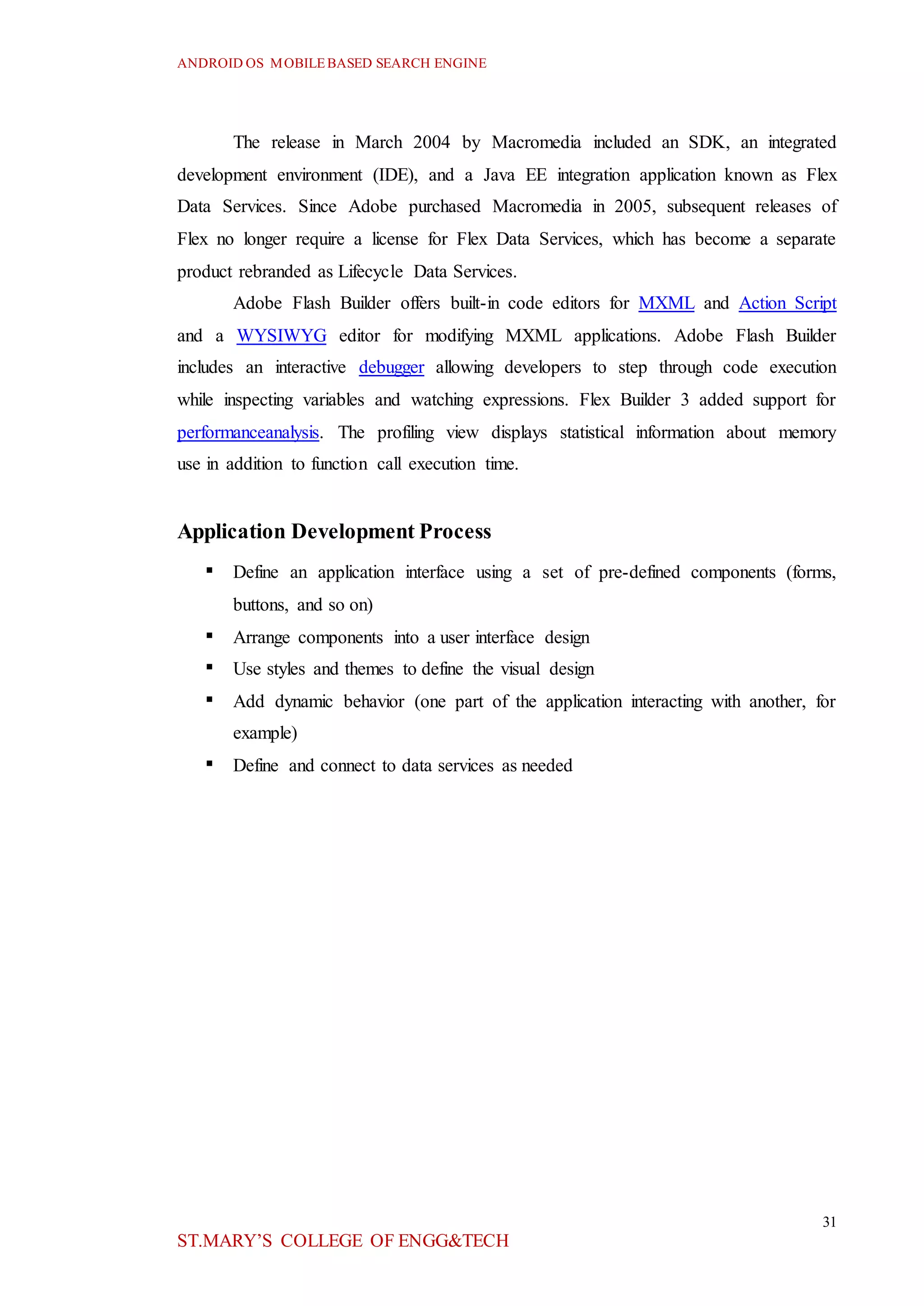 ANDROID OS MOBILEBASED SEARCH ENGINE
31
ST.MARY’S COLLEGE OF ENGG&TECH
The release in March 2004 by Macromedia included an SDK, an integrated
development environment (IDE), and a Java EE integration application known as Flex
Data Services. Since Adobe purchased Macromedia in 2005, subsequent releases of
Flex no longer require a license for Flex Data Services, which has become a separate
product rebranded as Lifecycle Data Services.
Adobe Flash Builder offers built-in code editors for MXML and Action Script
and a WYSIWYG editor for modifying MXML applications. Adobe Flash Builder
includes an interactive debugger allowing developers to step through code execution
while inspecting variables and watching expressions. Flex Builder 3 added support for
performanceanalysis. The profiling view displays statistical information about memory
use in addition to function call execution time.
Application Development Process
 Define an application interface using a set of pre-defined components (forms,
buttons, and so on)
 Arrange components into a user interface design
 Use styles and themes to define the visual design
 Add dynamic behavior (one part of the application interacting with another, for
example)
 Define and connect to data services as needed
 