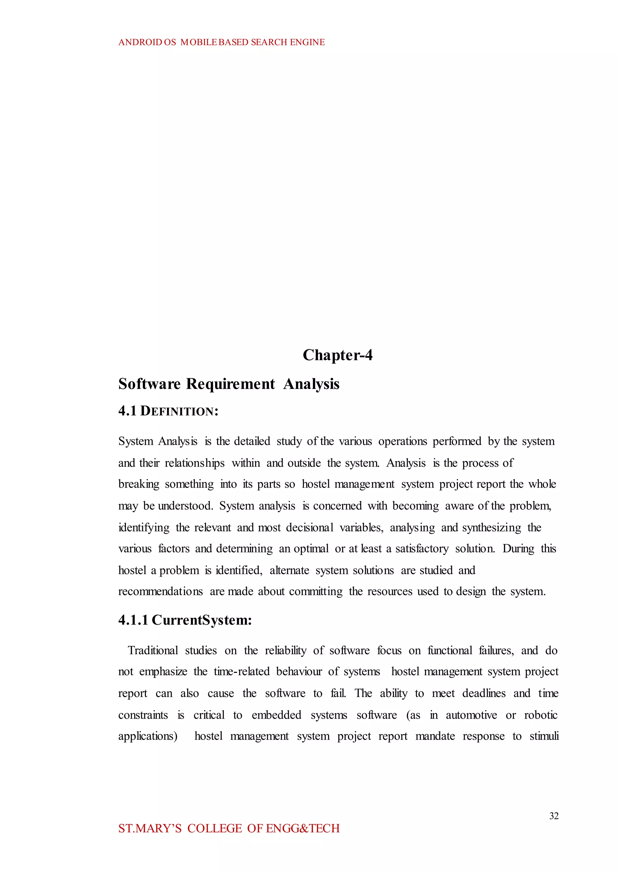 ANDROID OS MOBILEBASED SEARCH ENGINE
32
ST.MARY’S COLLEGE OF ENGG&TECH
Chapter-4
Software Requirement Analysis
4.1 DEFINITION:
System Analysis is the detailed study of the various operations performed by the system
and their relationships within and outside the system. Analysis is the process of
breaking something into its parts so hostel management system project report the whole
may be understood. System analysis is concerned with becoming aware of the problem,
identifying the relevant and most decisional variables, analysing and synthesizing the
various factors and determining an optimal or at least a satisfactory solution. During this
hostel a problem is identified, alternate system solutions are studied and
recommendations are made about committing the resources used to design the system.
4.1.1 CurrentSystem:
Traditional studies on the reliability of software focus on functional failures, and do
not emphasize the time-related behaviour of systems hostel management system project
report can also cause the software to fail. The ability to meet deadlines and time
constraints is critical to embedded systems software (as in automotive or robotic
applications) hostel management system project report mandate response to stimuli
 