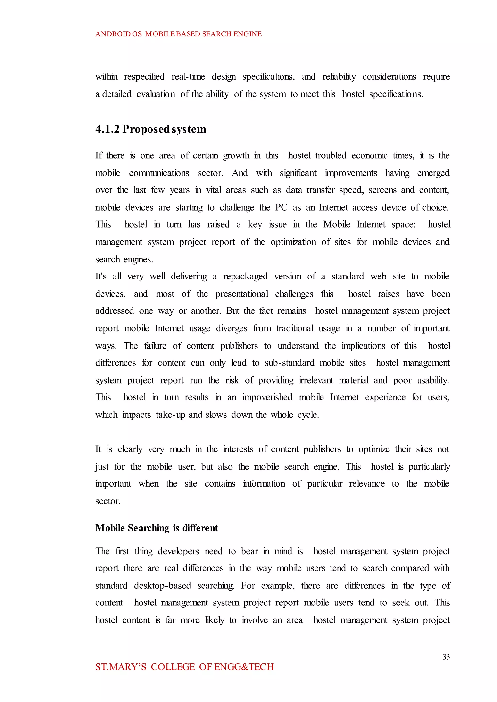 ANDROID OS MOBILEBASED SEARCH ENGINE
33
ST.MARY’S COLLEGE OF ENGG&TECH
within respecified real-time design specifications, and reliability considerations require
a detailed evaluation of the ability of the system to meet this hostel specifications.
4.1.2 Proposedsystem
If there is one area of certain growth in this hostel troubled economic times, it is the
mobile communications sector. And with significant improvements having emerged
over the last few years in vital areas such as data transfer speed, screens and content,
mobile devices are starting to challenge the PC as an Internet access device of choice.
This hostel in turn has raised a key issue in the Mobile Internet space: hostel
management system project report of the optimization of sites for mobile devices and
search engines.
It's all very well delivering a repackaged version of a standard web site to mobile
devices, and most of the presentational challenges this hostel raises have been
addressed one way or another. But the fact remains hostel management system project
report mobile Internet usage diverges from traditional usage in a number of important
ways. The failure of content publishers to understand the implications of this hostel
differences for content can only lead to sub-standard mobile sites hostel management
system project report run the risk of providing irrelevant material and poor usability.
This hostel in turn results in an impoverished mobile Internet experience for users,
which impacts take-up and slows down the whole cycle.
It is clearly very much in the interests of content publishers to optimize their sites not
just for the mobile user, but also the mobile search engine. This hostel is particularly
important when the site contains information of particular relevance to the mobile
sector.
Mobile Searching is different
The first thing developers need to bear in mind is hostel management system project
report there are real differences in the way mobile users tend to search compared with
standard desktop-based searching. For example, there are differences in the type of
content hostel management system project report mobile users tend to seek out. This
hostel content is far more likely to involve an area hostel management system project
 