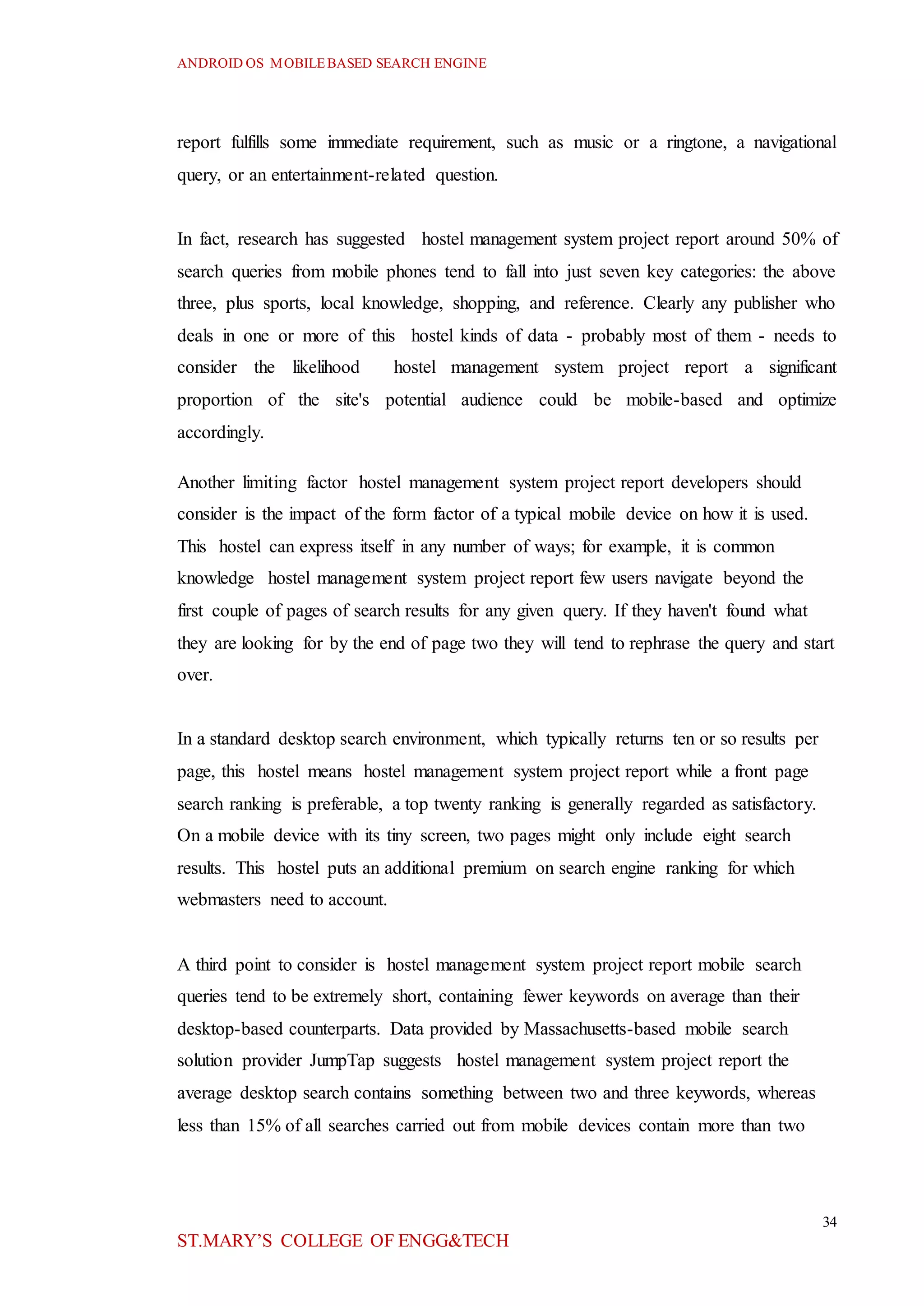 ANDROID OS MOBILEBASED SEARCH ENGINE
34
ST.MARY’S COLLEGE OF ENGG&TECH
report fulfills some immediate requirement, such as music or a ringtone, a navigational
query, or an entertainment-related question.
In fact, research has suggested hostel management system project report around 50% of
search queries from mobile phones tend to fall into just seven key categories: the above
three, plus sports, local knowledge, shopping, and reference. Clearly any publisher who
deals in one or more of this hostel kinds of data - probably most of them - needs to
consider the likelihood hostel management system project report a significant
proportion of the site's potential audience could be mobile-based and optimize
accordingly.
Another limiting factor hostel management system project report developers should
consider is the impact of the form factor of a typical mobile device on how it is used.
This hostel can express itself in any number of ways; for example, it is common
knowledge hostel management system project report few users navigate beyond the
first couple of pages of search results for any given query. If they haven't found what
they are looking for by the end of page two they will tend to rephrase the query and start
over.
In a standard desktop search environment, which typically returns ten or so results per
page, this hostel means hostel management system project report while a front page
search ranking is preferable, a top twenty ranking is generally regarded as satisfactory.
On a mobile device with its tiny screen, two pages might only include eight search
results. This hostel puts an additional premium on search engine ranking for which
webmasters need to account.
A third point to consider is hostel management system project report mobile search
queries tend to be extremely short, containing fewer keywords on average than their
desktop-based counterparts. Data provided by Massachusetts-based mobile search
solution provider JumpTap suggests hostel management system project report the
average desktop search contains something between two and three keywords, whereas
less than 15% of all searches carried out from mobile devices contain more than two
 