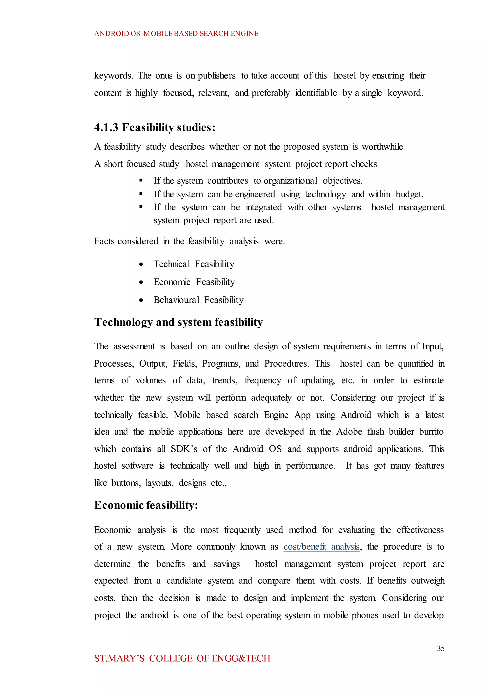 ANDROID OS MOBILEBASED SEARCH ENGINE
35
ST.MARY’S COLLEGE OF ENGG&TECH
keywords. The onus is on publishers to take account of this hostel by ensuring their
content is highly focused, relevant, and preferably identifiable by a single keyword.
4.1.3 Feasibility studies:
A feasibility study describes whether or not the proposed system is worthwhile
A short focused study hostel management system project report checks
 If the system contributes to organizational objectives.
 If the system can be engineered using technology and within budget.
 If the system can be integrated with other systems hostel management
system project report are used.
Facts considered in the feasibility analysis were.
 Technical Feasibility
 Economic Feasibility
 Behavioural Feasibility
Technology and system feasibility
The assessment is based on an outline design of system requirements in terms of Input,
Processes, Output, Fields, Programs, and Procedures. This hostel can be quantified in
terms of volumes of data, trends, frequency of updating, etc. in order to estimate
whether the new system will perform adequately or not. Considering our project if is
technically feasible. Mobile based search Engine App using Android which is a latest
idea and the mobile applications here are developed in the Adobe flash builder burrito
which contains all SDK’s of the Android OS and supports android applications. This
hostel software is technically well and high in performance. It has got many features
like buttons, layouts, designs etc.,
Economic feasibility:
Economic analysis is the most frequently used method for evaluating the effectiveness
of a new system. More commonly known as cost/benefit analysis, the procedure is to
determine the benefits and savings hostel management system project report are
expected from a candidate system and compare them with costs. If benefits outweigh
costs, then the decision is made to design and implement the system. Considering our
project the android is one of the best operating system in mobile phones used to develop
 