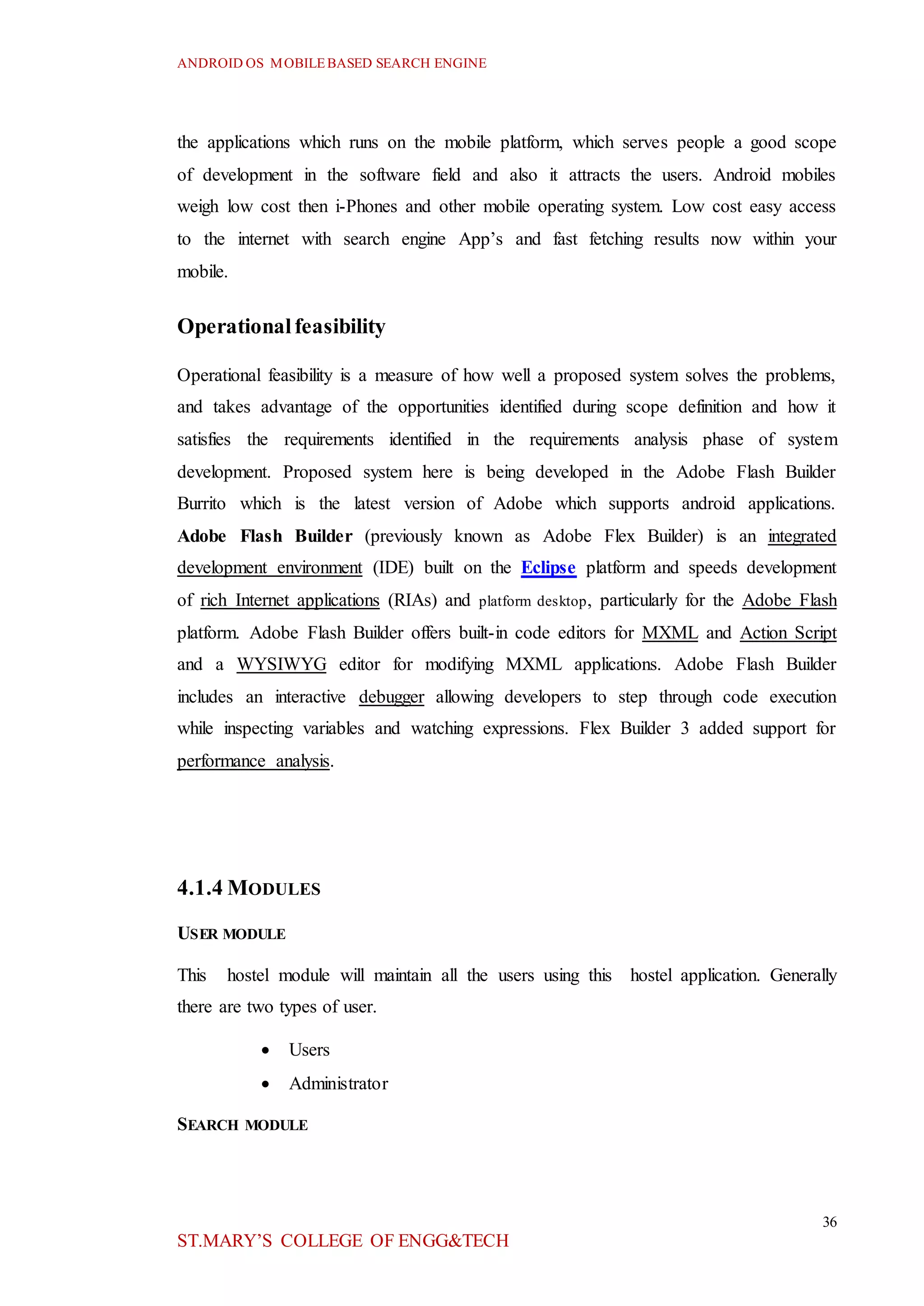 ANDROID OS MOBILEBASED SEARCH ENGINE
36
ST.MARY’S COLLEGE OF ENGG&TECH
the applications which runs on the mobile platform, which serves people a good scope
of development in the software field and also it attracts the users. Android mobiles
weigh low cost then i-Phones and other mobile operating system. Low cost easy access
to the internet with search engine App’s and fast fetching results now within your
mobile.
Operationalfeasibility
Operational feasibility is a measure of how well a proposed system solves the problems,
and takes advantage of the opportunities identified during scope definition and how it
satisfies the requirements identified in the requirements analysis phase of system
development. Proposed system here is being developed in the Adobe Flash Builder
Burrito which is the latest version of Adobe which supports android applications.
Adobe Flash Builder (previously known as Adobe Flex Builder) is an integrated
development environment (IDE) built on the Eclipse platform and speeds development
of rich Internet applications (RIAs) and platform desktop, particularly for the Adobe Flash
platform. Adobe Flash Builder offers built-in code editors for MXML and Action Script
and a WYSIWYG editor for modifying MXML applications. Adobe Flash Builder
includes an interactive debugger allowing developers to step through code execution
while inspecting variables and watching expressions. Flex Builder 3 added support for
performance analysis.
4.1.4 MODULES
USER MODULE
This hostel module will maintain all the users using this hostel application. Generally
there are two types of user.
 Users
 Administrator
SEARCH MODULE
 