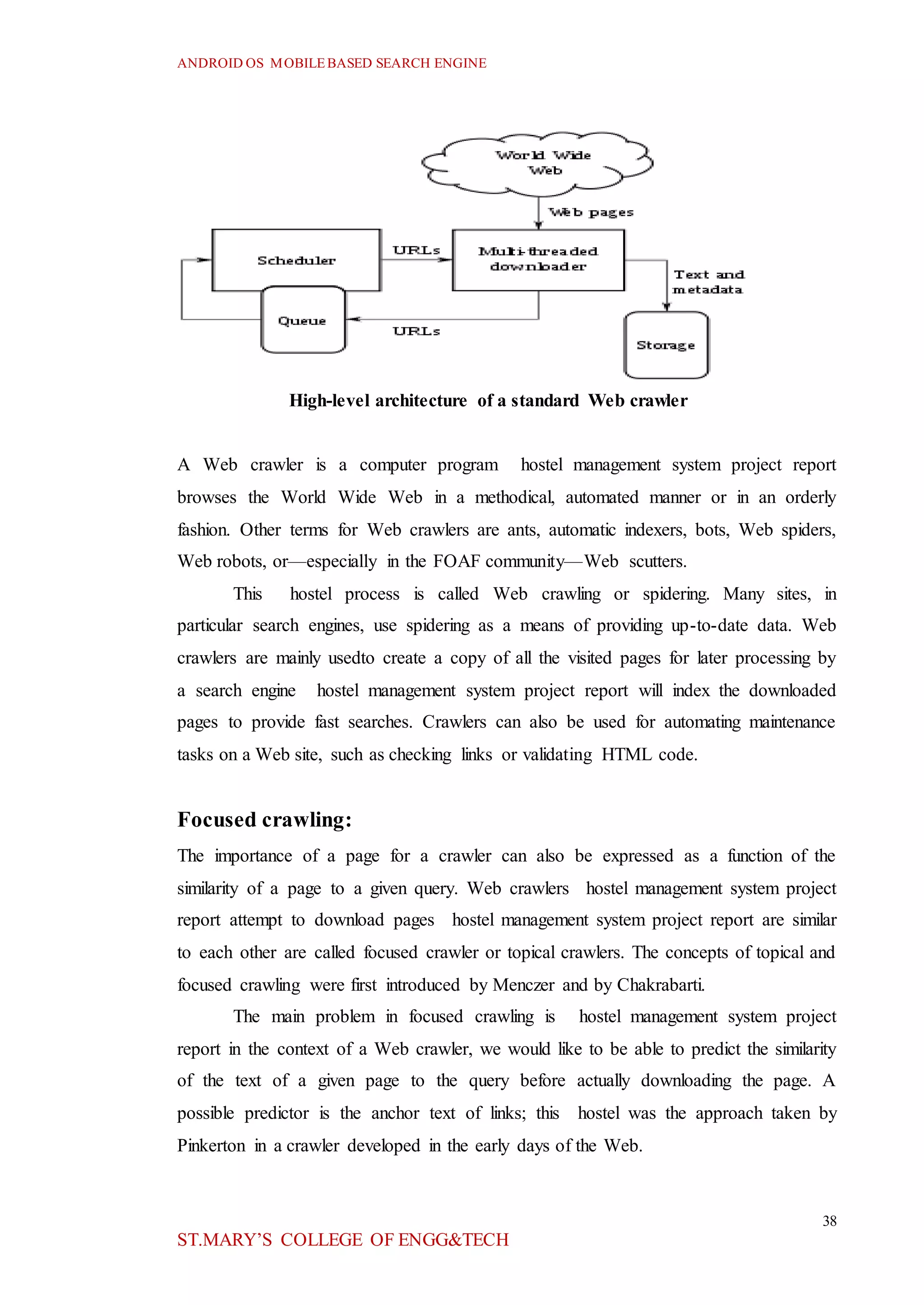 ANDROID OS MOBILEBASED SEARCH ENGINE
38
ST.MARY’S COLLEGE OF ENGG&TECH
High-level architecture of a standard Web crawler
A Web crawler is a computer program hostel management system project report
browses the World Wide Web in a methodical, automated manner or in an orderly
fashion. Other terms for Web crawlers are ants, automatic indexers, bots, Web spiders,
Web robots, or—especially in the FOAF community—Web scutters.
This hostel process is called Web crawling or spidering. Many sites, in
particular search engines, use spidering as a means of providing up-to-date data. Web
crawlers are mainly usedto create a copy of all the visited pages for later processing by
a search engine hostel management system project report will index the downloaded
pages to provide fast searches. Crawlers can also be used for automating maintenance
tasks on a Web site, such as checking links or validating HTML code.
Focused crawling:
The importance of a page for a crawler can also be expressed as a function of the
similarity of a page to a given query. Web crawlers hostel management system project
report attempt to download pages hostel management system project report are similar
to each other are called focused crawler or topical crawlers. The concepts of topical and
focused crawling were first introduced by Menczer and by Chakrabarti.
The main problem in focused crawling is hostel management system project
report in the context of a Web crawler, we would like to be able to predict the similarity
of the text of a given page to the query before actually downloading the page. A
possible predictor is the anchor text of links; this hostel was the approach taken by
Pinkerton in a crawler developed in the early days of the Web.
 