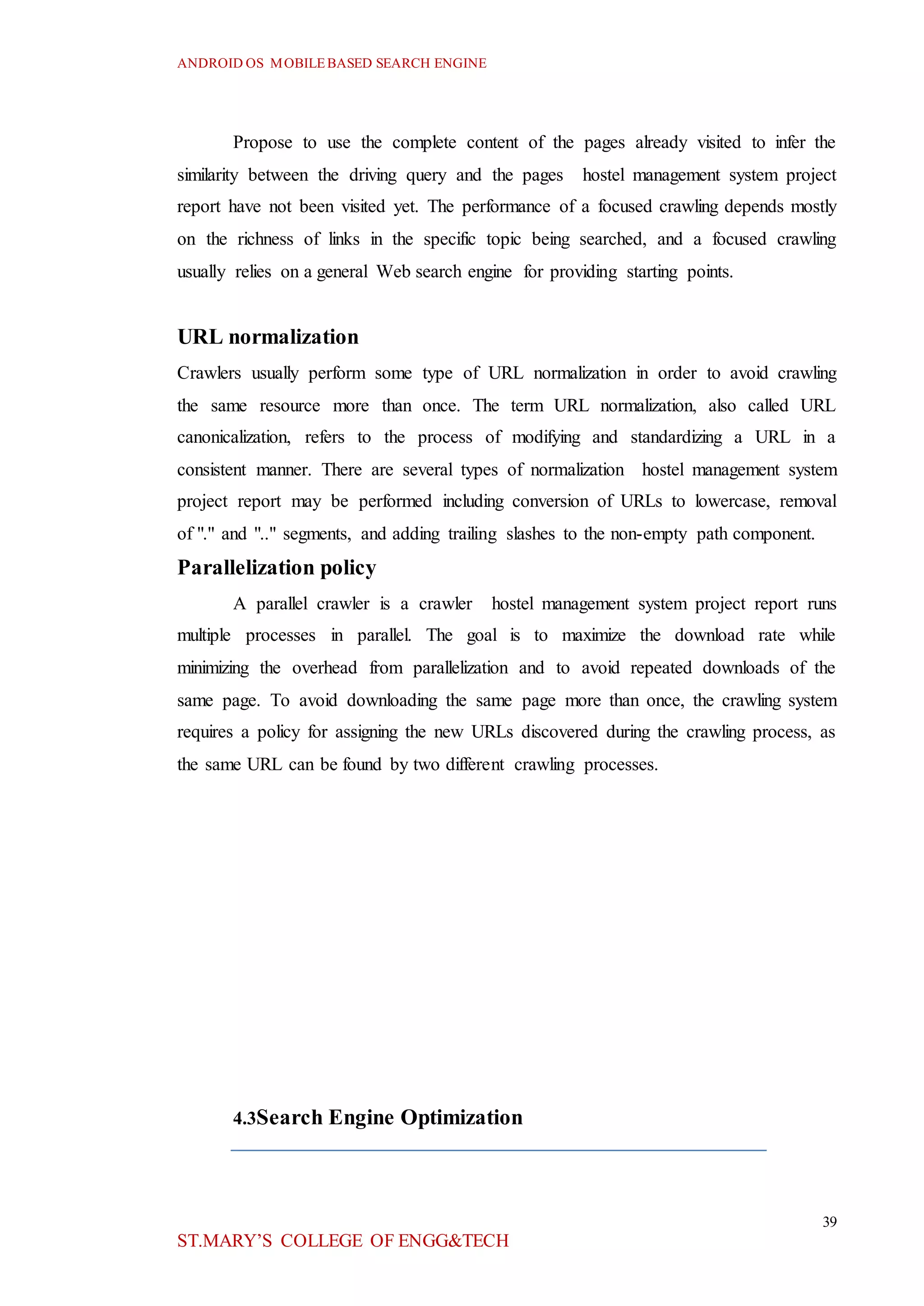 ANDROID OS MOBILEBASED SEARCH ENGINE
39
ST.MARY’S COLLEGE OF ENGG&TECH
Propose to use the complete content of the pages already visited to infer the
similarity between the driving query and the pages hostel management system project
report have not been visited yet. The performance of a focused crawling depends mostly
on the richness of links in the specific topic being searched, and a focused crawling
usually relies on a general Web search engine for providing starting points.
URL normalization
Crawlers usually perform some type of URL normalization in order to avoid crawling
the same resource more than once. The term URL normalization, also called URL
canonicalization, refers to the process of modifying and standardizing a URL in a
consistent manner. There are several types of normalization hostel management system
project report may be performed including conversion of URLs to lowercase, removal
of "." and ".." segments, and adding trailing slashes to the non-empty path component.
Parallelization policy
A parallel crawler is a crawler hostel management system project report runs
multiple processes in parallel. The goal is to maximize the download rate while
minimizing the overhead from parallelization and to avoid repeated downloads of the
same page. To avoid downloading the same page more than once, the crawling system
requires a policy for assigning the new URLs discovered during the crawling process, as
the same URL can be found by two different crawling processes.
4.3Search Engine Optimization
 