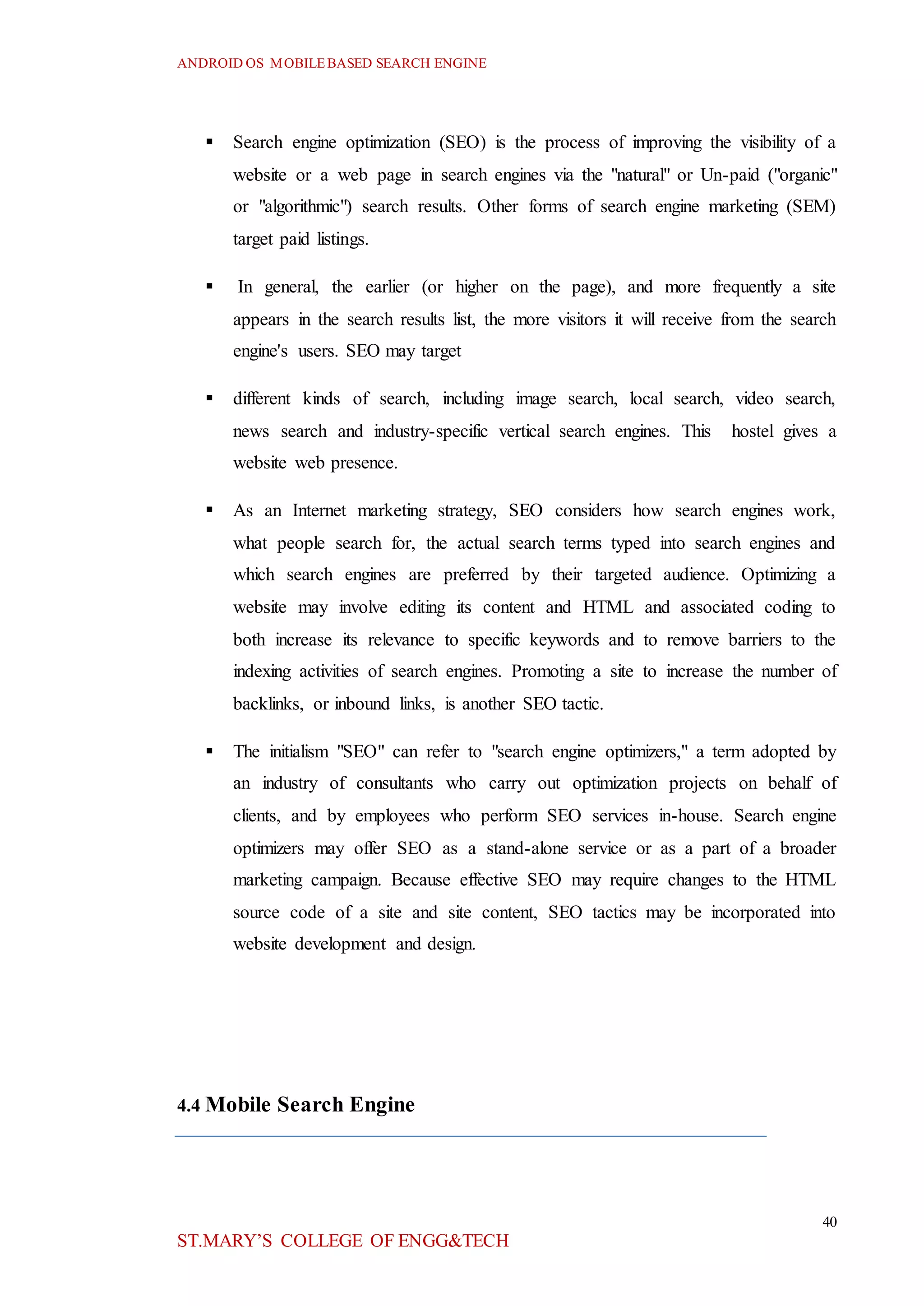ANDROID OS MOBILEBASED SEARCH ENGINE
40
ST.MARY’S COLLEGE OF ENGG&TECH
 Search engine optimization (SEO) is the process of improving the visibility of a
website or a web page in search engines via the "natural" or Un-paid ("organic"
or "algorithmic") search results. Other forms of search engine marketing (SEM)
target paid listings.
 In general, the earlier (or higher on the page), and more frequently a site
appears in the search results list, the more visitors it will receive from the search
engine's users. SEO may target
 different kinds of search, including image search, local search, video search,
news search and industry-specific vertical search engines. This hostel gives a
website web presence.
 As an Internet marketing strategy, SEO considers how search engines work,
what people search for, the actual search terms typed into search engines and
which search engines are preferred by their targeted audience. Optimizing a
website may involve editing its content and HTML and associated coding to
both increase its relevance to specific keywords and to remove barriers to the
indexing activities of search engines. Promoting a site to increase the number of
backlinks, or inbound links, is another SEO tactic.
 The initialism "SEO" can refer to "search engine optimizers," a term adopted by
an industry of consultants who carry out optimization projects on behalf of
clients, and by employees who perform SEO services in-house. Search engine
optimizers may offer SEO as a stand-alone service or as a part of a broader
marketing campaign. Because effective SEO may require changes to the HTML
source code of a site and site content, SEO tactics may be incorporated into
website development and design.
4.4 Mobile Search Engine
 