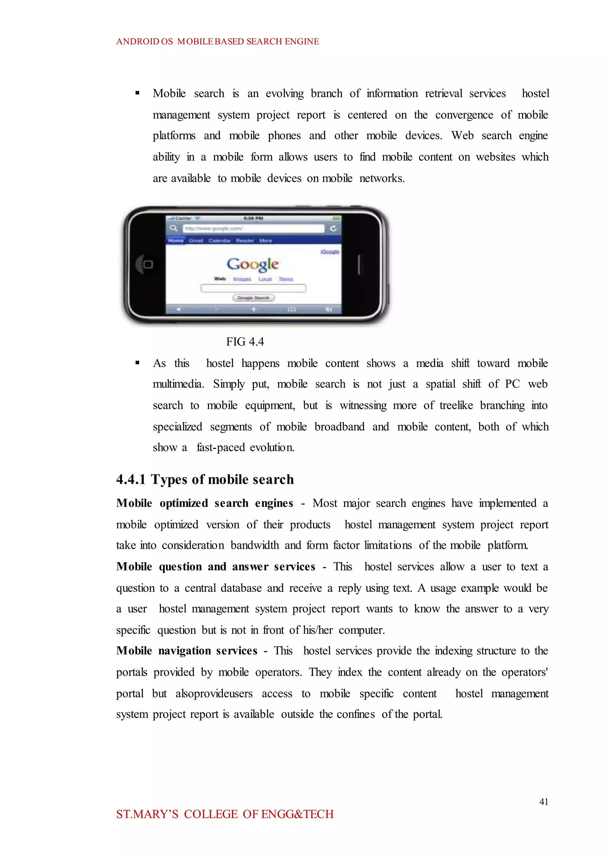 ANDROID OS MOBILEBASED SEARCH ENGINE
41
ST.MARY’S COLLEGE OF ENGG&TECH
 Mobile search is an evolving branch of information retrieval services hostel
management system project report is centered on the convergence of mobile
platforms and mobile phones and other mobile devices. Web search engine
ability in a mobile form allows users to find mobile content on websites which
are available to mobile devices on mobile networks.
FIG 4.4
 As this hostel happens mobile content shows a media shift toward mobile
multimedia. Simply put, mobile search is not just a spatial shift of PC web
search to mobile equipment, but is witnessing more of treelike branching into
specialized segments of mobile broadband and mobile content, both of which
show a fast-paced evolution.
4.4.1 Types of mobile search
Mobile optimized search engines - Most major search engines have implemented a
mobile optimized version of their products hostel management system project report
take into consideration bandwidth and form factor limitations of the mobile platform.
Mobile question and answer services - This hostel services allow a user to text a
question to a central database and receive a reply using text. A usage example would be
a user hostel management system project report wants to know the answer to a very
specific question but is not in front of his/her computer.
Mobile navigation services - This hostel services provide the indexing structure to the
portals provided by mobile operators. They index the content already on the operators'
portal but alsoprovideusers access to mobile specific content hostel management
system project report is available outside the confines of the portal.
 