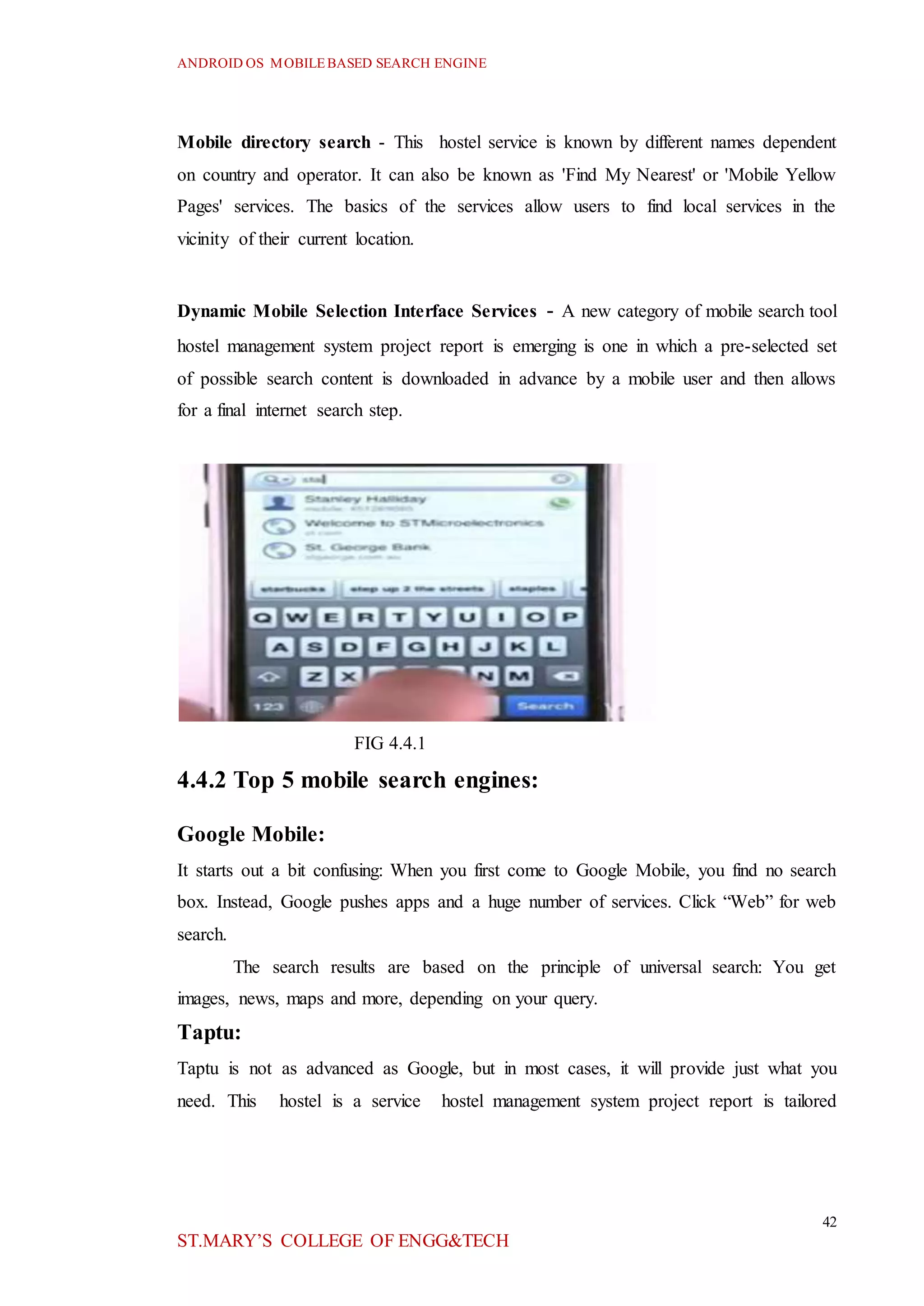 ANDROID OS MOBILEBASED SEARCH ENGINE
42
ST.MARY’S COLLEGE OF ENGG&TECH
Mobile directory search - This hostel service is known by different names dependent
on country and operator. It can also be known as 'Find My Nearest' or 'Mobile Yellow
Pages' services. The basics of the services allow users to find local services in the
vicinity of their current location.
Dynamic Mobile Selection Interface Services - A new category of mobile search tool
hostel management system project report is emerging is one in which a pre-selected set
of possible search content is downloaded in advance by a mobile user and then allows
for a final internet search step.
FIG 4.4.1
4.4.2 Top 5 mobile search engines:
Google Mobile:
It starts out a bit confusing: When you first come to Google Mobile, you find no search
box. Instead, Google pushes apps and a huge number of services. Click “Web” for web
search.
The search results are based on the principle of universal search: You get
images, news, maps and more, depending on your query.
Taptu:
Taptu is not as advanced as Google, but in most cases, it will provide just what you
need. This hostel is a service hostel management system project report is tailored
 