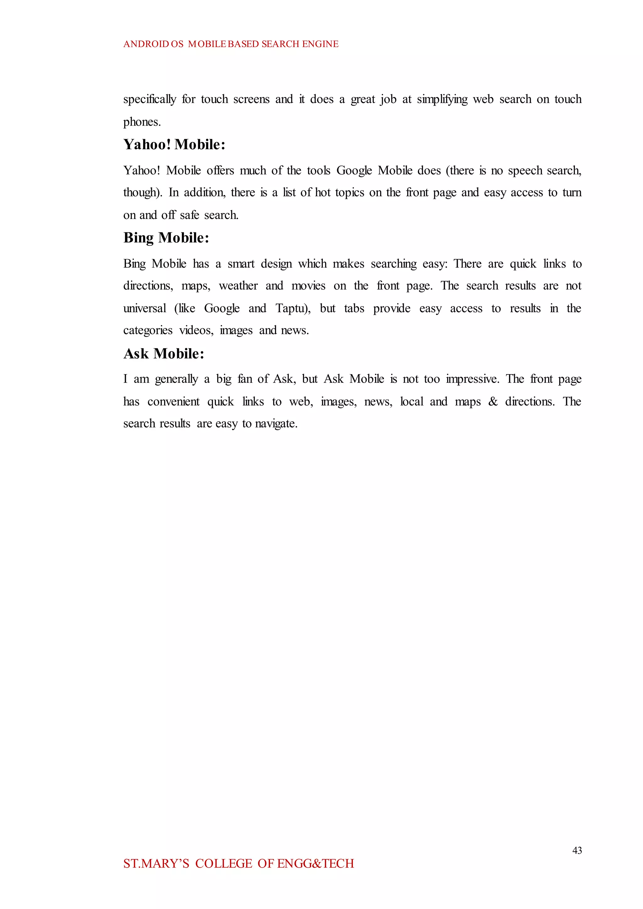 ANDROID OS MOBILEBASED SEARCH ENGINE
43
ST.MARY’S COLLEGE OF ENGG&TECH
specifically for touch screens and it does a great job at simplifying web search on touch
phones.
Yahoo! Mobile:
Yahoo! Mobile offers much of the tools Google Mobile does (there is no speech search,
though). In addition, there is a list of hot topics on the front page and easy access to turn
on and off safe search.
Bing Mobile:
Bing Mobile has a smart design which makes searching easy: There are quick links to
directions, maps, weather and movies on the front page. The search results are not
universal (like Google and Taptu), but tabs provide easy access to results in the
categories videos, images and news.
Ask Mobile:
I am generally a big fan of Ask, but Ask Mobile is not too impressive. The front page
has convenient quick links to web, images, news, local and maps & directions. The
search results are easy to navigate.
 