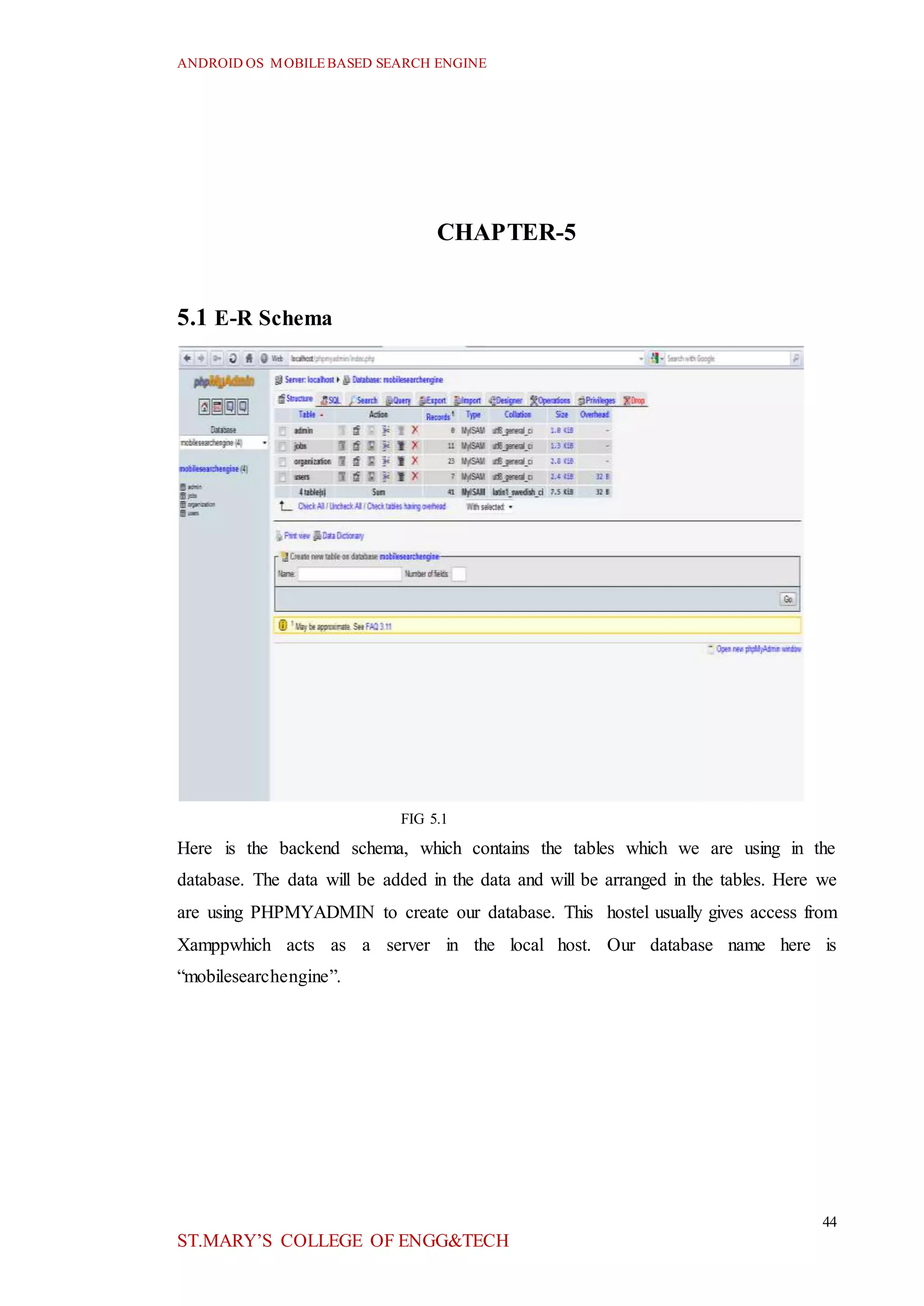 ANDROID OS MOBILEBASED SEARCH ENGINE
44
ST.MARY’S COLLEGE OF ENGG&TECH
CHAPTER-5
5.1 E-R Schema
FIG 5.1
Here is the backend schema, which contains the tables which we are using in the
database. The data will be added in the data and will be arranged in the tables. Here we
are using PHPMYADMIN to create our database. This hostel usually gives access from
Xamppwhich acts as a server in the local host. Our database name here is
“mobilesearchengine”.
 