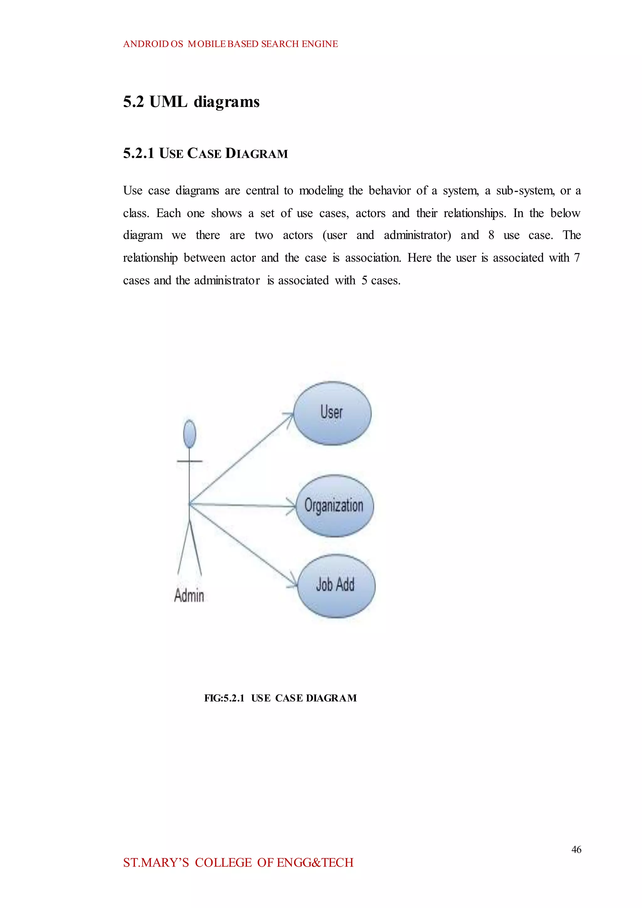 ANDROID OS MOBILEBASED SEARCH ENGINE
46
ST.MARY’S COLLEGE OF ENGG&TECH
5.2 UML diagrams
5.2.1 USE CASE DIAGRAM
Use case diagrams are central to modeling the behavior of a system, a sub-system, or a
class. Each one shows a set of use cases, actors and their relationships. In the below
diagram we there are two actors (user and administrator) and 8 use case. The
relationship between actor and the case is association. Here the user is associated with 7
cases and the administrator is associated with 5 cases.
FIG:5.2.1 USE CASE DIAGRAM
 
