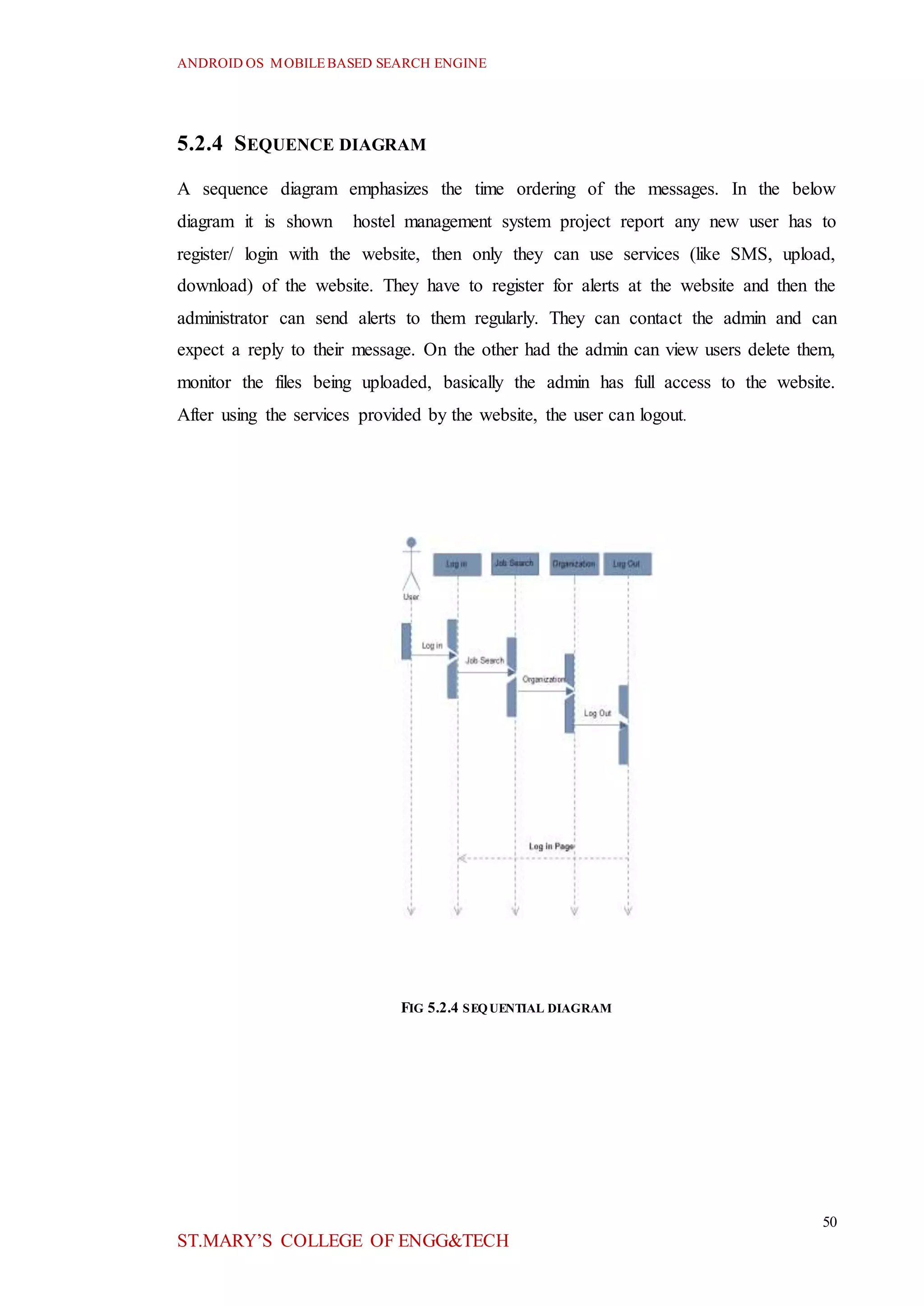 ANDROID OS MOBILEBASED SEARCH ENGINE
50
ST.MARY’S COLLEGE OF ENGG&TECH
5.2.4 SEQUENCE DIAGRAM
A sequence diagram emphasizes the time ordering of the messages. In the below
diagram it is shown hostel management system project report any new user has to
register/ login with the website, then only they can use services (like SMS, upload,
download) of the website. They have to register for alerts at the website and then the
administrator can send alerts to them regularly. They can contact the admin and can
expect a reply to their message. On the other had the admin can view users delete them,
monitor the files being uploaded, basically the admin has full access to the website.
After using the services provided by the website, the user can logout.
FIG 5.2.4 SEQUENTIAL DIAGRAM
 