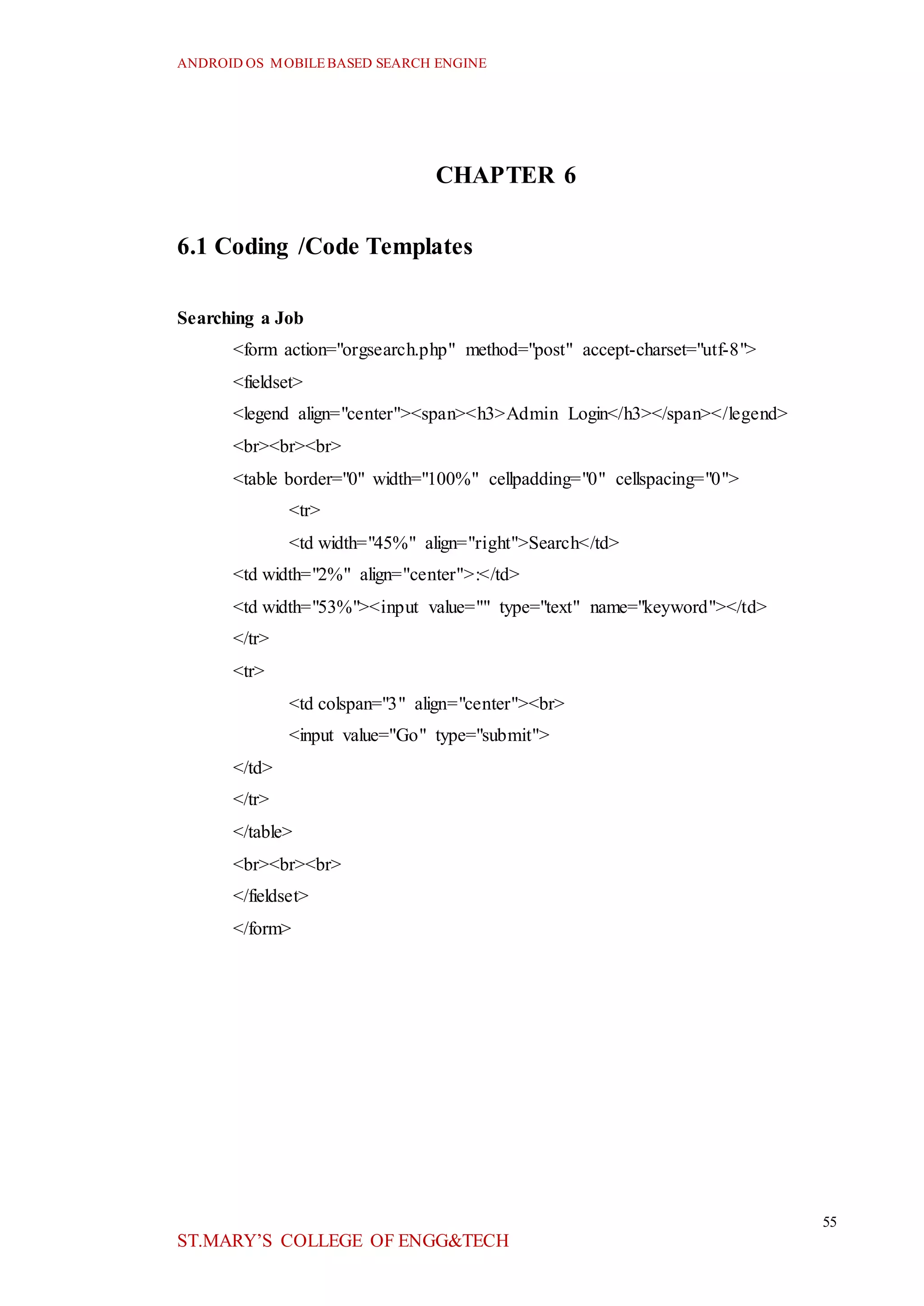 ANDROID OS MOBILEBASED SEARCH ENGINE
55
ST.MARY’S COLLEGE OF ENGG&TECH
CHAPTER 6
6.1 Coding /Code Templates
Searching a Job
<form action="orgsearch.php" method="post" accept-charset="utf-8">
<fieldset>
<legend align="center"><span><h3>Admin Login</h3></span></legend>
<br><br><br>
<table border="0" width="100%" cellpadding="0" cellspacing="0">
<tr>
<td width="45%" align="right">Search</td>
<td width="2%" align="center">:</td>
<td width="53%"><input value="" type="text" name="keyword"></td>
</tr>
<tr>
<td colspan="3" align="center"><br>
<input value="Go" type="submit">
</td>
</tr>
</table>
<br><br><br>
</fieldset>
</form>
 