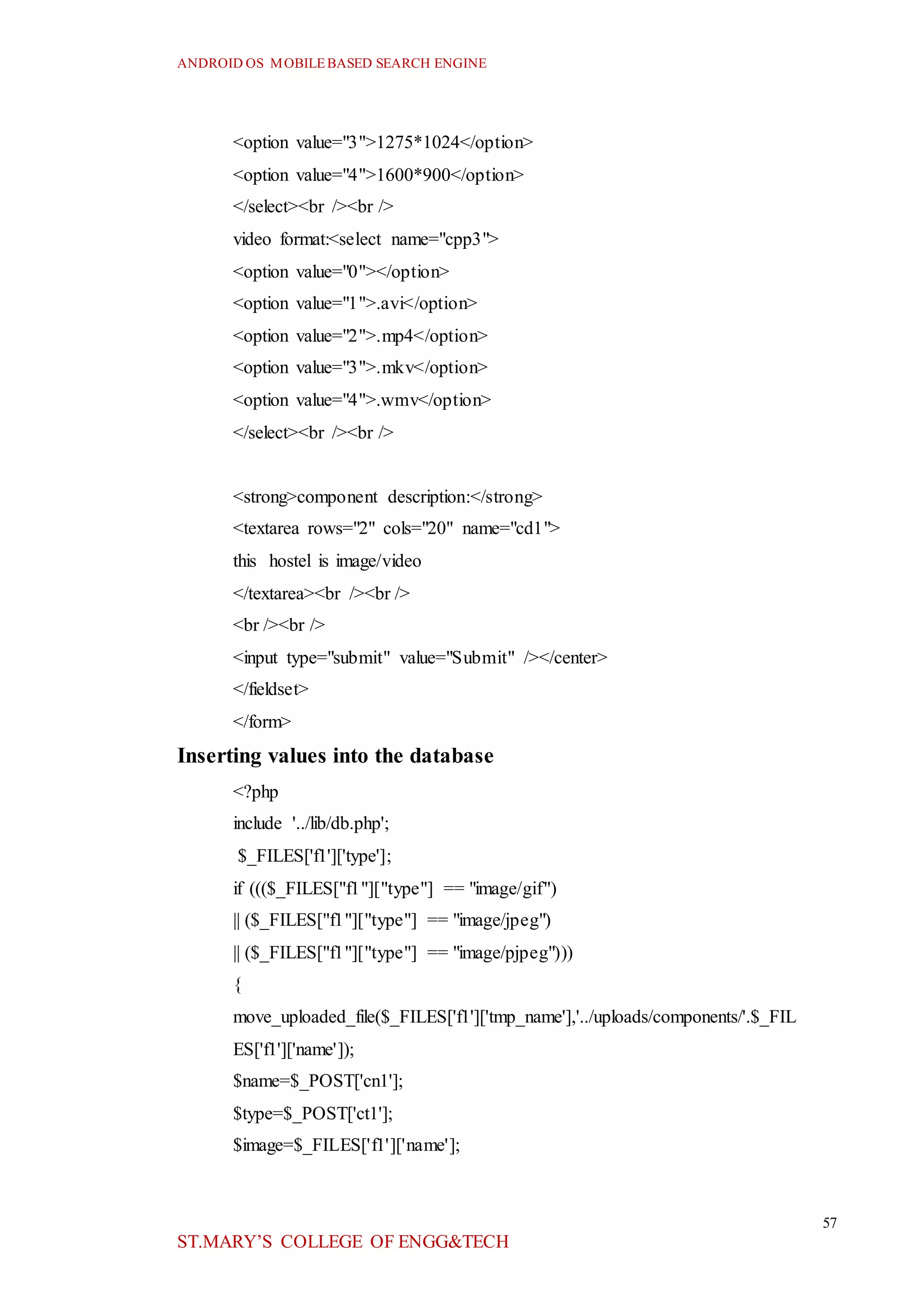 ANDROID OS MOBILEBASED SEARCH ENGINE
57
ST.MARY’S COLLEGE OF ENGG&TECH
<option value="3">1275*1024</option>
<option value="4">1600*900</option>
</select><br /><br />
video format:<select name="cpp3">
<option value="0"></option>
<option value="1">.avi</option>
<option value="2">.mp4</option>
<option value="3">.mkv</option>
<option value="4">.wmv</option>
</select><br /><br />
<strong>component description:</strong>
<textarea rows="2" cols="20" name="cd1">
this hostel is image/video
</textarea><br /><br />
<br /><br />
<input type="submit" value="Submit" /></center>
</fieldset>
</form>
Inserting values into the database
<?php
include '../lib/db.php';
$_FILES['f1']['type'];
if ((($_FILES["f1"]["type"] == "image/gif")
|| ($_FILES["f1"]["type"] == "image/jpeg")
|| ($_FILES["f1"]["type"] == "image/pjpeg")))
{
move_uploaded_file($_FILES['f1']['tmp_name'],'../uploads/components/'.$_FIL
ES['f1']['name']);
$name=$_POST['cn1'];
$type=$_POST['ct1'];
$image=$_FILES['f1']['name'];
 