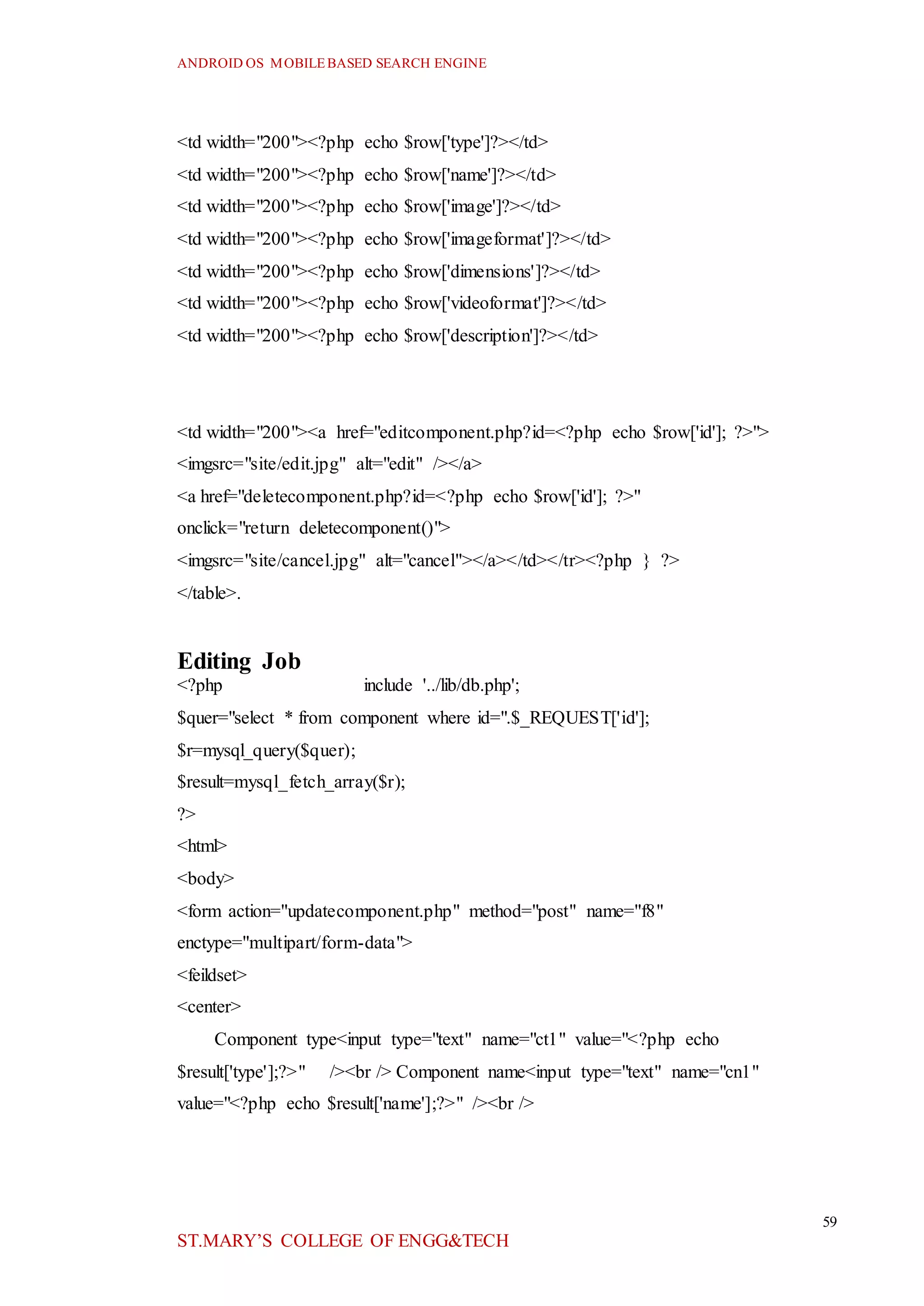 ANDROID OS MOBILEBASED SEARCH ENGINE
59
ST.MARY’S COLLEGE OF ENGG&TECH
<td width="200"><?php echo $row['type']?></td>
<td width="200"><?php echo $row['name']?></td>
<td width="200"><?php echo $row['image']?></td>
<td width="200"><?php echo $row['imageformat']?></td>
<td width="200"><?php echo $row['dimensions']?></td>
<td width="200"><?php echo $row['videoformat']?></td>
<td width="200"><?php echo $row['description']?></td>
<td width="200"><a href="editcomponent.php?id=<?php echo $row['id']; ?>">
<imgsrc="site/edit.jpg" alt="edit" /></a>
<a href="deletecomponent.php?id=<?php echo $row['id']; ?>"
onclick="return deletecomponent()">
<imgsrc="site/cancel.jpg" alt="cancel"></a></td></tr><?php } ?>
</table>.
Editing Job
<?php include '../lib/db.php';
$quer="select * from component where id=".$_REQUEST['id'];
$r=mysql_query($quer);
$result=mysql_fetch_array($r);
?>
<html>
<body>
<form action="updatecomponent.php" method="post" name="f8"
enctype="multipart/form-data">
<feildset>
<center>
Component type<input type="text" name="ct1" value="<?php echo
$result['type'];?>" /><br /> Component name<input type="text" name="cn1"
value="<?php echo $result['name'];?>" /><br />
 