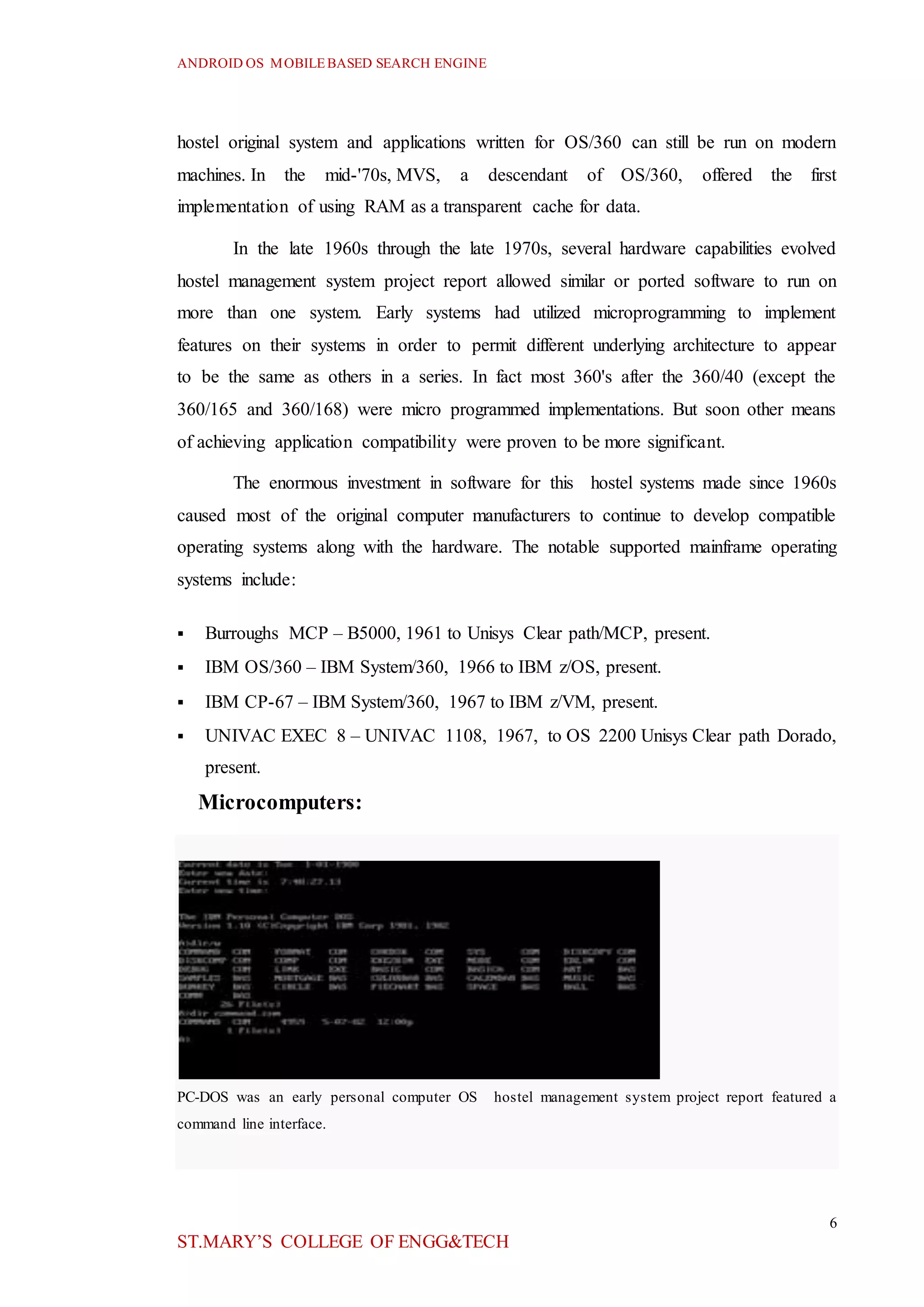 ANDROID OS MOBILEBASED SEARCH ENGINE
6
ST.MARY’S COLLEGE OF ENGG&TECH
hostel original system and applications written for OS/360 can still be run on modern
machines. In the mid-'70s, MVS, a descendant of OS/360, offered the first
implementation of using RAM as a transparent cache for data.
In the late 1960s through the late 1970s, several hardware capabilities evolved
hostel management system project report allowed similar or ported software to run on
more than one system. Early systems had utilized microprogramming to implement
features on their systems in order to permit different underlying architecture to appear
to be the same as others in a series. In fact most 360's after the 360/40 (except the
360/165 and 360/168) were micro programmed implementations. But soon other means
of achieving application compatibility were proven to be more significant.
The enormous investment in software for this hostel systems made since 1960s
caused most of the original computer manufacturers to continue to develop compatible
operating systems along with the hardware. The notable supported mainframe operating
systems include:
 Burroughs MCP – B5000, 1961 to Unisys Clear path/MCP, present.
 IBM OS/360 – IBM System/360, 1966 to IBM z/OS, present.
 IBM CP-67 – IBM System/360, 1967 to IBM z/VM, present.
 UNIVAC EXEC 8 – UNIVAC 1108, 1967, to OS 2200 Unisys Clear path Dorado,
present.
Microcomputers:
PC-DOS was an early personal computer OS hostel management system project report featured a
command line interface.
 