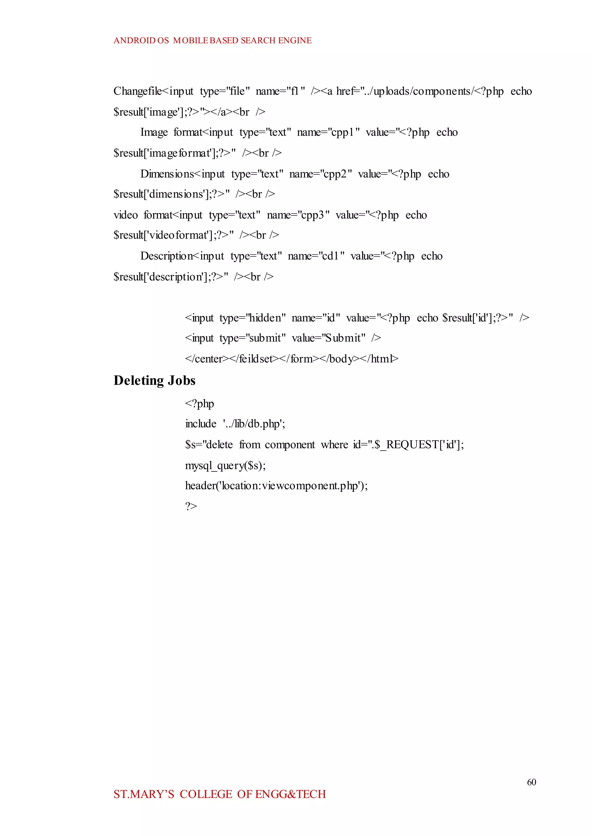 ANDROID OS MOBILEBASED SEARCH ENGINE
60
ST.MARY’S COLLEGE OF ENGG&TECH
Changefile<input type="file" name="f1" /><a href="../uploads/components/<?php echo
$result['image'];?>"></a><br />
Image format<input type="text" name="cpp1" value="<?php echo
$result['imageformat'];?>" /><br />
Dimensions<input type="text" name="cpp2" value="<?php echo
$result['dimensions'];?>" /><br />
video format<input type="text" name="cpp3" value="<?php echo
$result['videoformat'];?>" /><br />
Description<input type="text" name="cd1" value="<?php echo
$result['description'];?>" /><br />
<input type="hidden" name="id" value="<?php echo $result['id'];?>" />
<input type="submit" value="Submit" />
</center></feildset></form></body></html>
Deleting Jobs
<?php
include '../lib/db.php';
$s="delete from component where id=".$_REQUEST['id'];
mysql_query($s);
header('location:viewcomponent.php');
?>
 