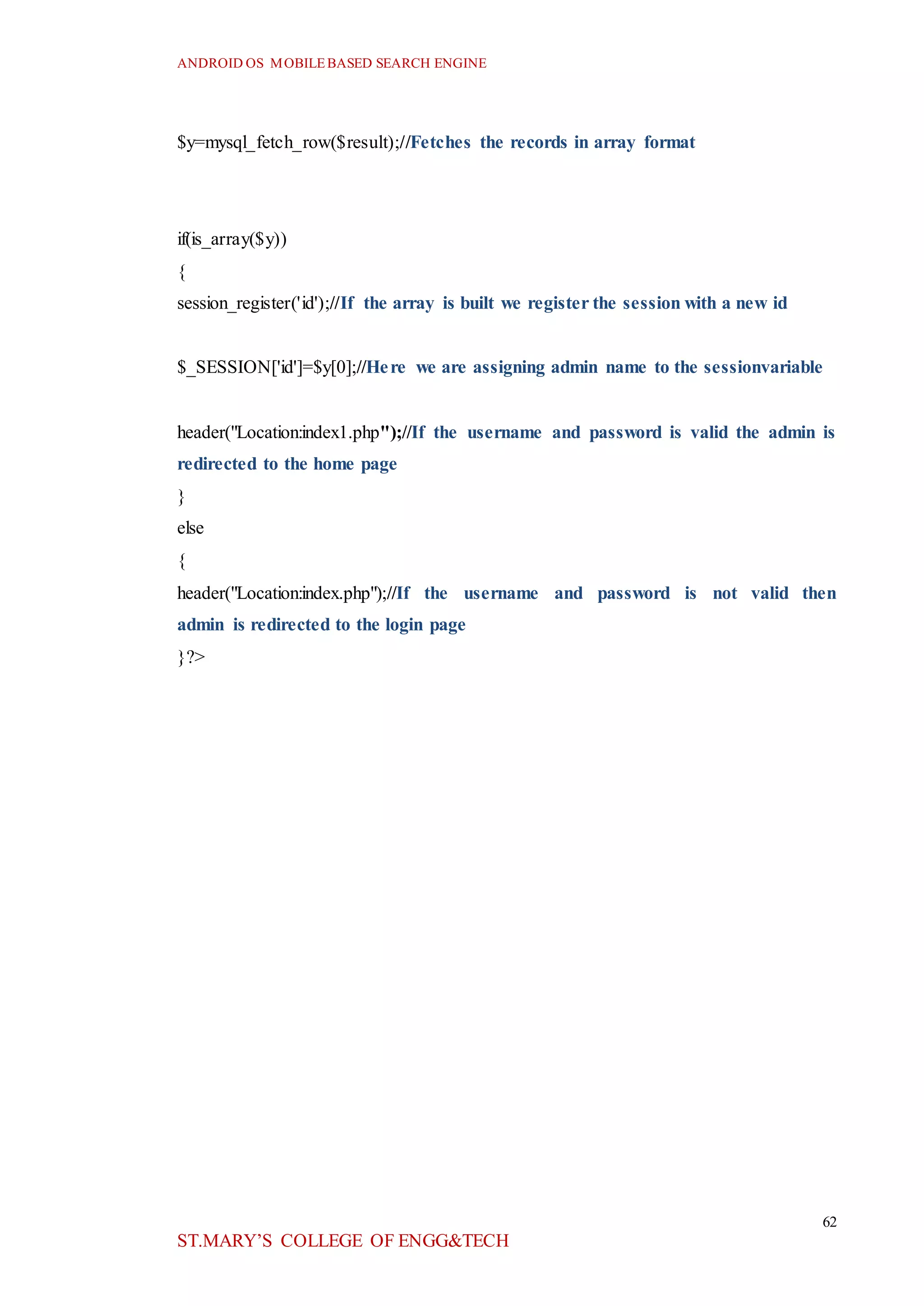 ANDROID OS MOBILEBASED SEARCH ENGINE
62
ST.MARY’S COLLEGE OF ENGG&TECH
$y=mysql_fetch_row($result);//Fetches the records in array format
if(is_array($y))
{
session_register('id');//If the array is built we register the session with a new id
$_SESSION['id']=$y[0];//Here we are assigning admin name to the sessionvariable
header("Location:index1.php");//If the username and password is valid the admin is
redirected to the home page
}
else
{
header("Location:index.php");//If the username and password is not valid then
admin is redirected to the login page
}?>
 