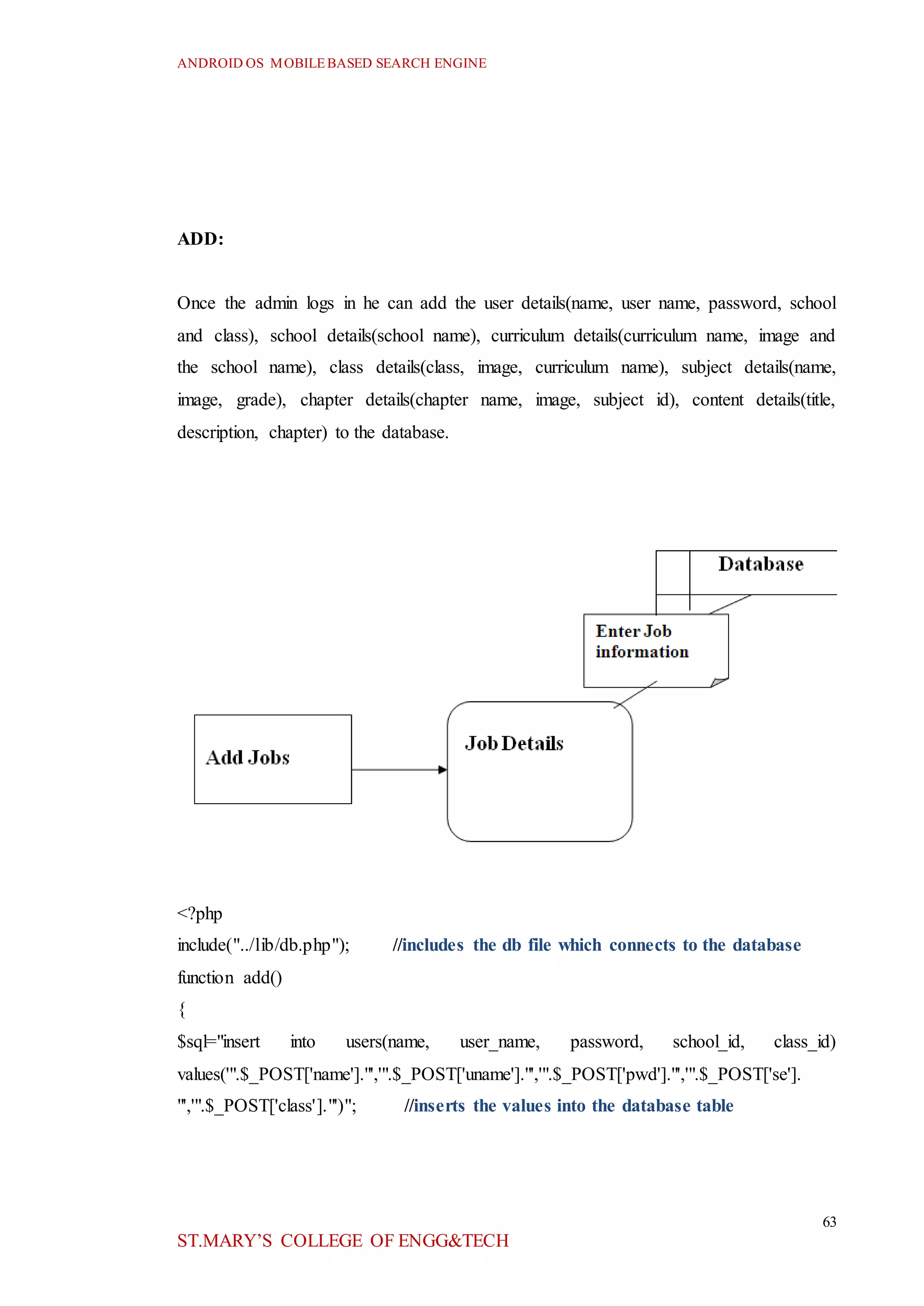 ANDROID OS MOBILEBASED SEARCH ENGINE
63
ST.MARY’S COLLEGE OF ENGG&TECH
ADD:
Once the admin logs in he can add the user details(name, user name, password, school
and class), school details(school name), curriculum details(curriculum name, image and
the school name), class details(class, image, curriculum name), subject details(name,
image, grade), chapter details(chapter name, image, subject id), content details(title,
description, chapter) to the database.
<?php
include("../lib/db.php"); //includes the db file which connects to the database
function add()
{
$sql="insert into users(name, user_name, password, school_id, class_id)
values('".$_POST['name']."','".$_POST['uname']."','".$_POST['pwd']."','".$_POST['se'].
"','".$_POST['class']."')"; //inserts the values into the database table
 