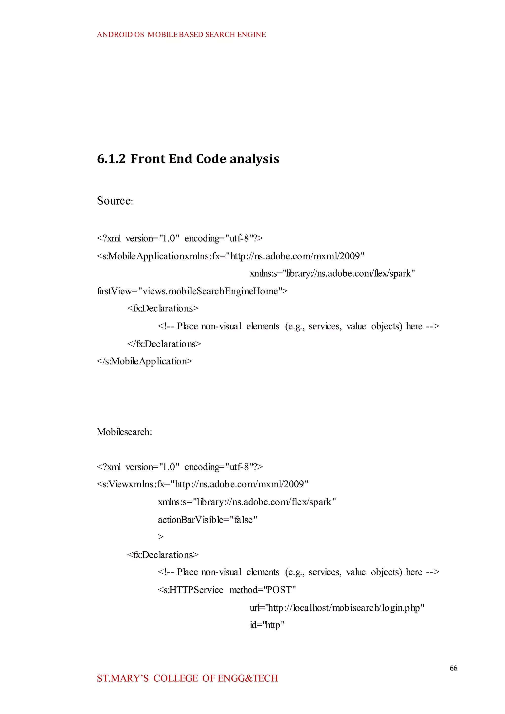 ANDROID OS MOBILEBASED SEARCH ENGINE
66
ST.MARY’S COLLEGE OF ENGG&TECH
6.1.2 Front End Code analysis
Source:
<?xml version="1.0" encoding="utf-8"?>
<s:MobileApplicationxmlns:fx="http://ns.adobe.com/mxml/2009"
xmlns:s="library://ns.adobe.com/flex/spark"
firstView="views.mobileSearchEngineHome">
<fx:Declarations>
<!-- Place non-visual elements (e.g., services, value objects) here -->
</fx:Declarations>
</s:MobileApplication>
Mobilesearch:
<?xml version="1.0" encoding="utf-8"?>
<s:Viewxmlns:fx="http://ns.adobe.com/mxml/2009"
xmlns:s="library://ns.adobe.com/flex/spark"
actionBarVisible="false"
>
<fx:Declarations>
<!-- Place non-visual elements (e.g., services, value objects) here -->
<s:HTTPService method="POST"
url="http://localhost/mobisearch/login.php"
id="http"
 