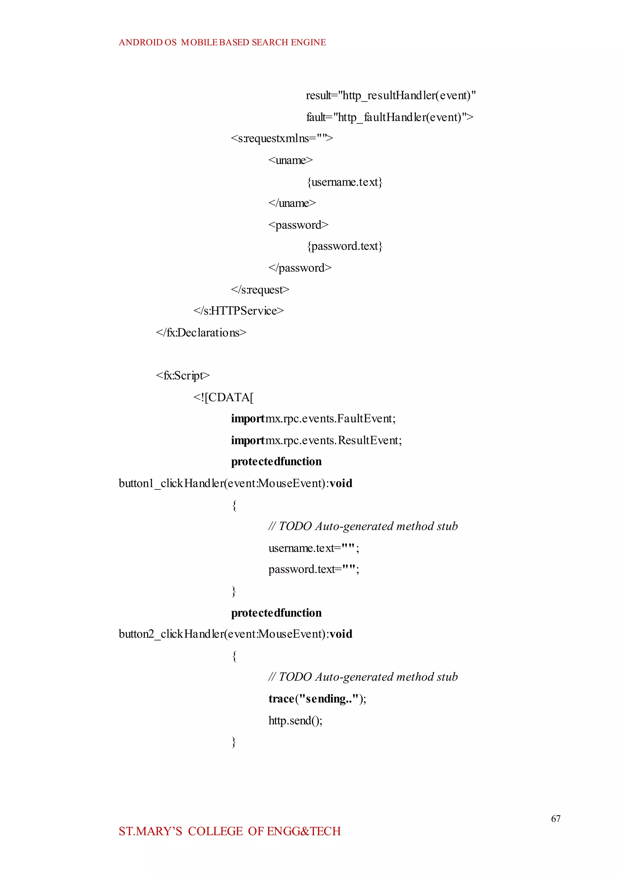 ANDROID OS MOBILEBASED SEARCH ENGINE
67
ST.MARY’S COLLEGE OF ENGG&TECH
result="http_resultHandler(event)"
fault="http_faultHandler(event)">
<s:requestxmlns="">
<uname>
{username.text}
</uname>
<password>
{password.text}
</password>
</s:request>
</s:HTTPService>
</fx:Declarations>
<fx:Script>
<![CDATA[
importmx.rpc.events.FaultEvent;
importmx.rpc.events.ResultEvent;
protectedfunction
button1_clickHandler(event:MouseEvent):void
{
// TODO Auto-generated method stub
username.text="";
password.text="";
}
protectedfunction
button2_clickHandler(event:MouseEvent):void
{
// TODO Auto-generated method stub
trace("sending..");
http.send();
}
 