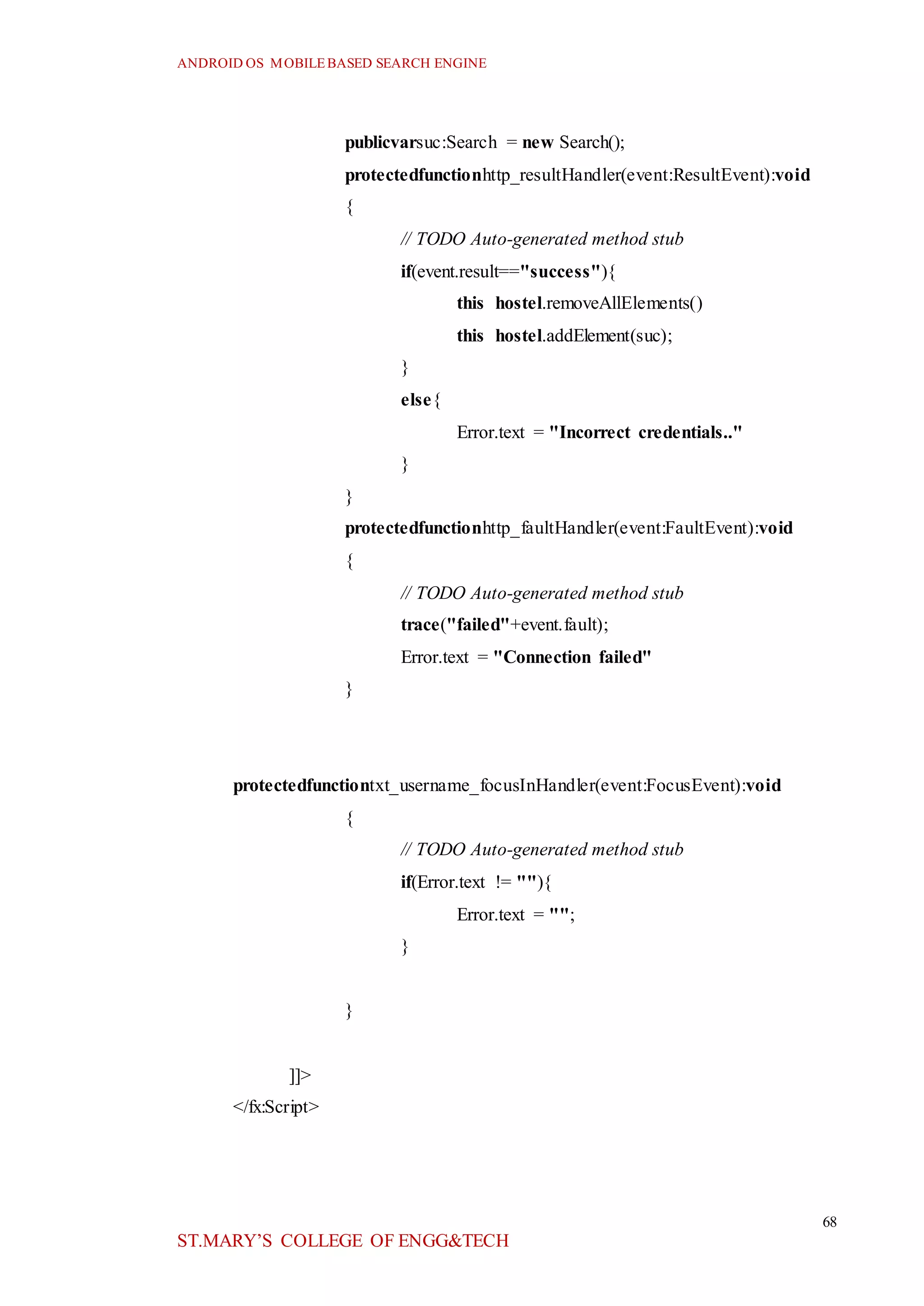 ANDROID OS MOBILEBASED SEARCH ENGINE
68
ST.MARY’S COLLEGE OF ENGG&TECH
publicvarsuc:Search = new Search();
protectedfunctionhttp_resultHandler(event:ResultEvent):void
{
// TODO Auto-generated method stub
if(event.result=="success"){
this hostel.removeAllElements()
this hostel.addElement(suc);
}
else{
Error.text = "Incorrect credentials.."
}
}
protectedfunctionhttp_faultHandler(event:FaultEvent):void
{
// TODO Auto-generated method stub
trace("failed"+event.fault);
Error.text = "Connection failed"
}
protectedfunctiontxt_username_focusInHandler(event:FocusEvent):void
{
// TODO Auto-generated method stub
if(Error.text != ""){
Error.text = "";
}
}
]]>
</fx:Script>
 