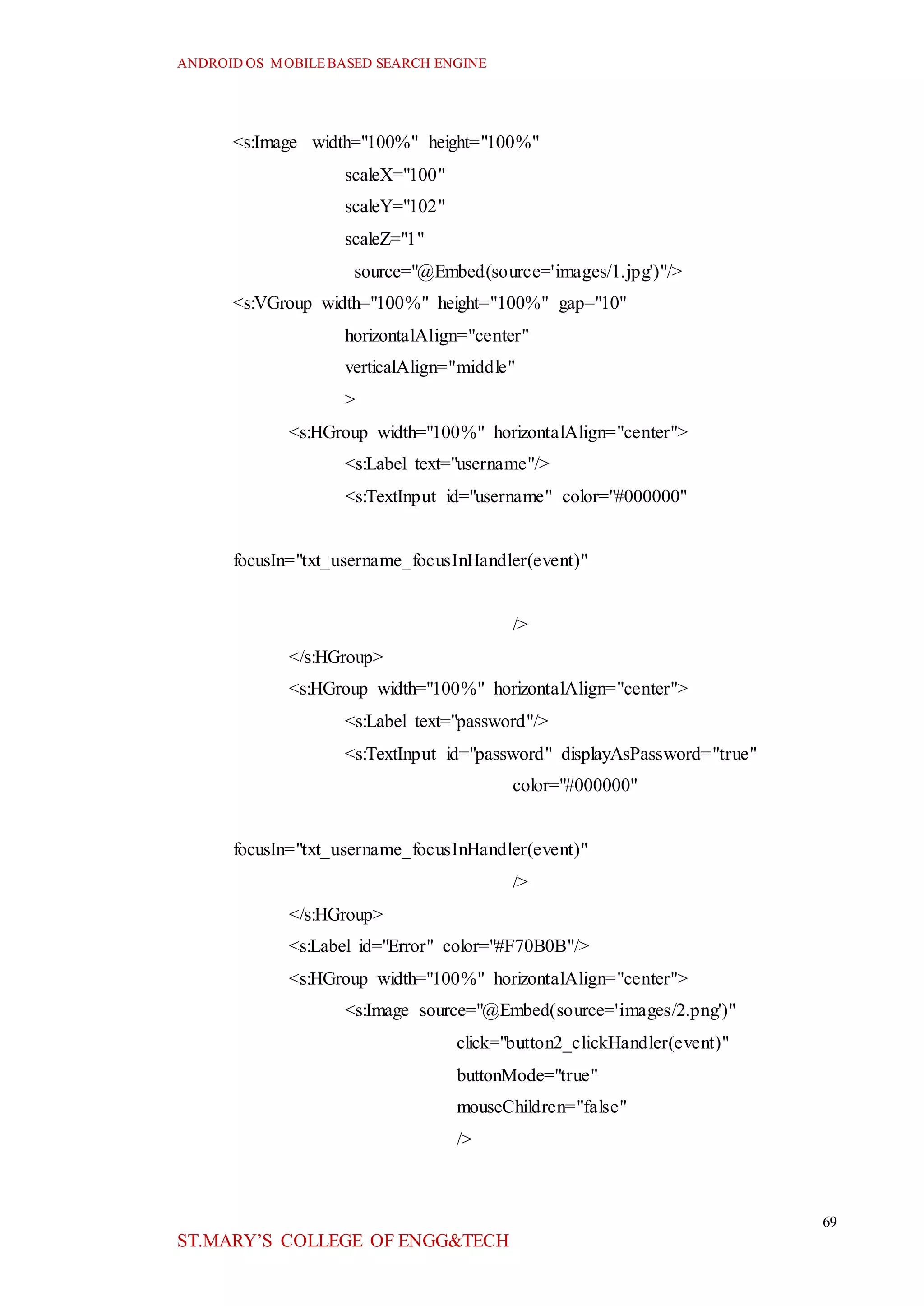 ANDROID OS MOBILEBASED SEARCH ENGINE
69
ST.MARY’S COLLEGE OF ENGG&TECH
<s:Image width="100%" height="100%"
scaleX="100"
scaleY="102"
scaleZ="1"
source="@Embed(source='images/1.jpg')"/>
<s:VGroup width="100%" height="100%" gap="10"
horizontalAlign="center"
verticalAlign="middle"
>
<s:HGroup width="100%" horizontalAlign="center">
<s:Label text="username"/>
<s:TextInput id="username" color="#000000"
focusIn="txt_username_focusInHandler(event)"
/>
</s:HGroup>
<s:HGroup width="100%" horizontalAlign="center">
<s:Label text="password"/>
<s:TextInput id="password" displayAsPassword="true"
color="#000000"
focusIn="txt_username_focusInHandler(event)"
/>
</s:HGroup>
<s:Label id="Error" color="#F70B0B"/>
<s:HGroup width="100%" horizontalAlign="center">
<s:Image source="@Embed(source='images/2.png')"
click="button2_clickHandler(event)"
buttonMode="true"
mouseChildren="false"
/>
 