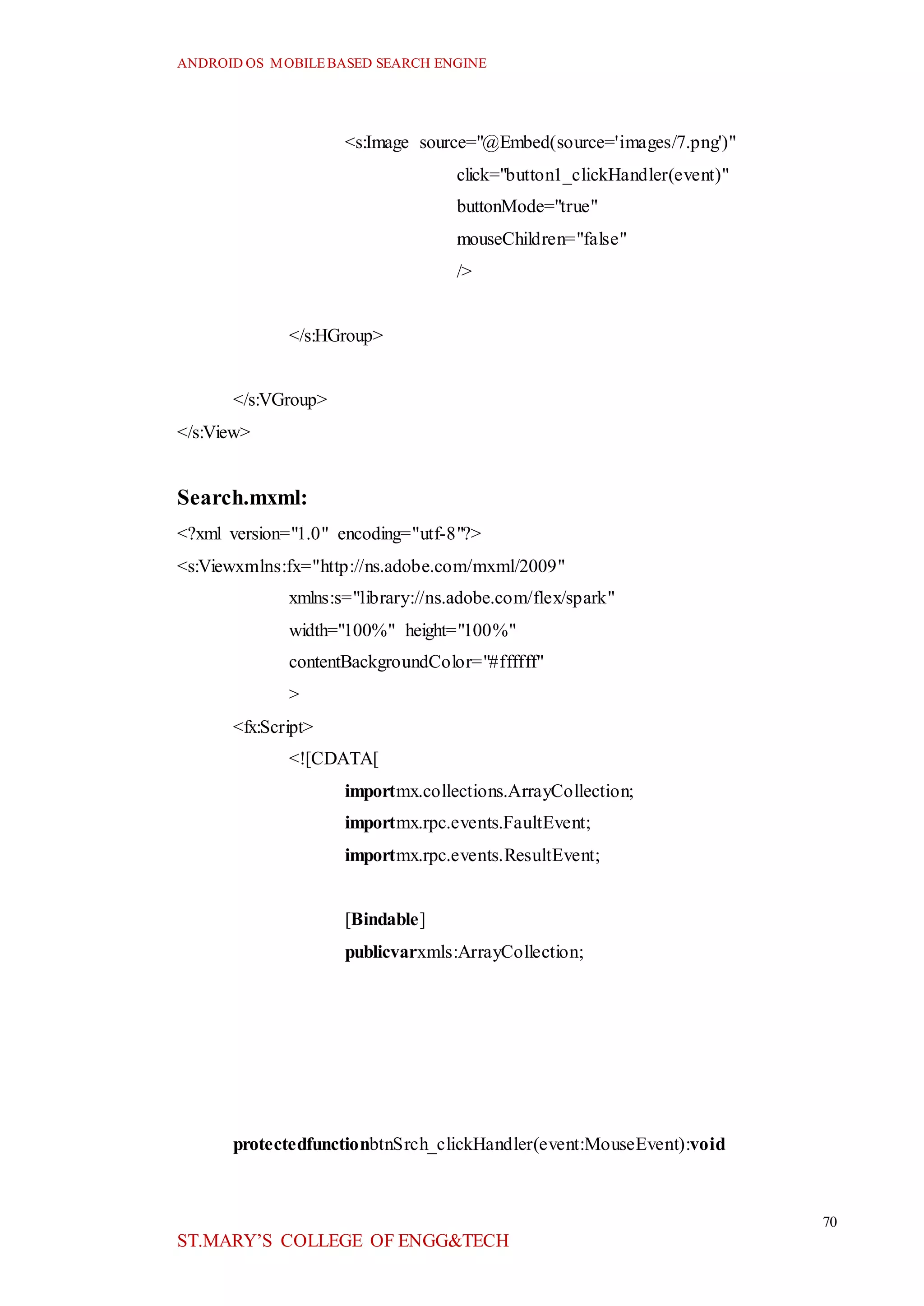 ANDROID OS MOBILEBASED SEARCH ENGINE
70
ST.MARY’S COLLEGE OF ENGG&TECH
<s:Image source="@Embed(source='images/7.png')"
click="button1_clickHandler(event)"
buttonMode="true"
mouseChildren="false"
/>
</s:HGroup>
</s:VGroup>
</s:View>
Search.mxml:
<?xml version="1.0" encoding="utf-8"?>
<s:Viewxmlns:fx="http://ns.adobe.com/mxml/2009"
xmlns:s="library://ns.adobe.com/flex/spark"
width="100%" height="100%"
contentBackgroundColor="#ffffff"
>
<fx:Script>
<![CDATA[
importmx.collections.ArrayCollection;
importmx.rpc.events.FaultEvent;
importmx.rpc.events.ResultEvent;
[Bindable]
publicvarxmls:ArrayCollection;
protectedfunctionbtnSrch_clickHandler(event:MouseEvent):void
 