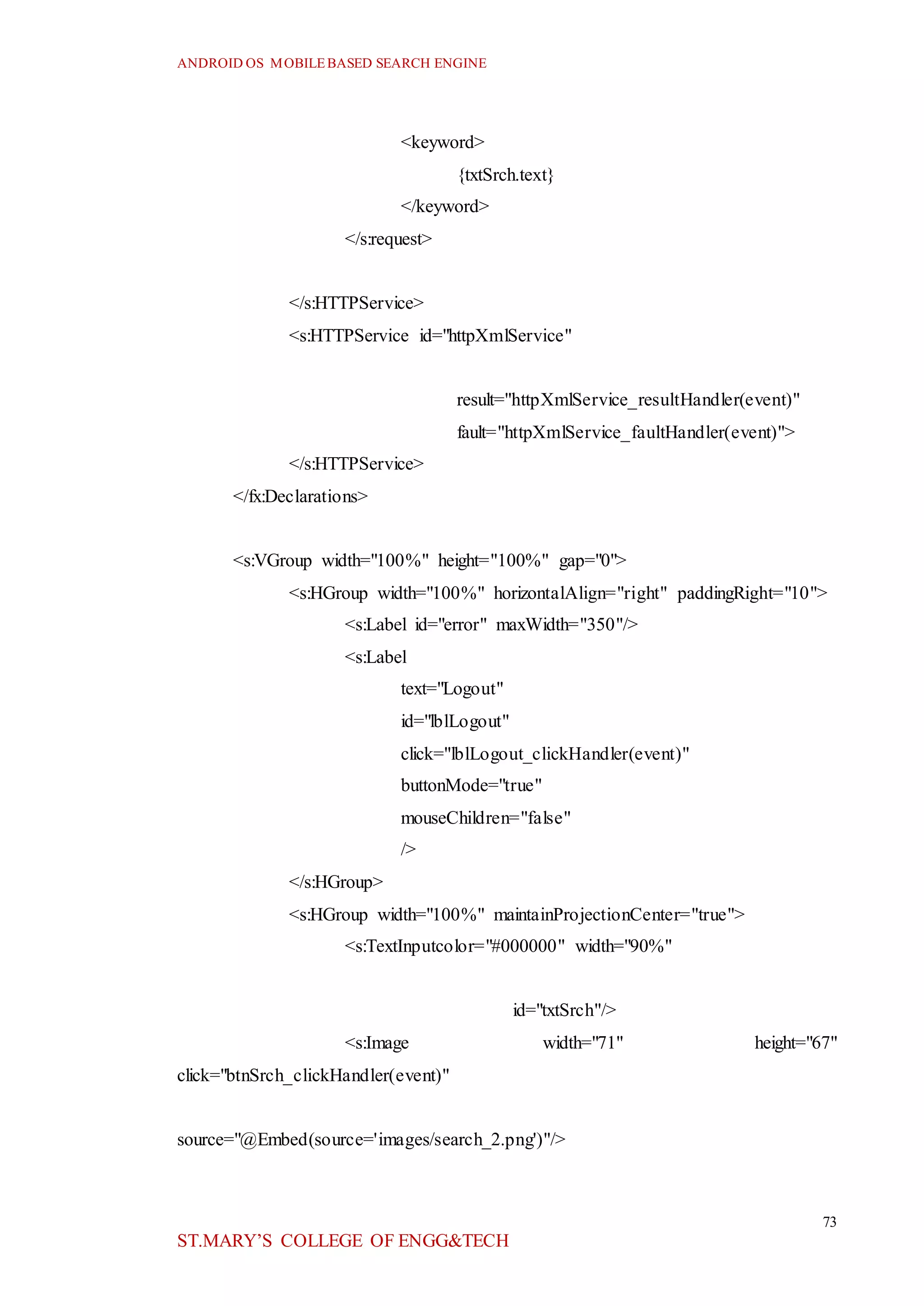 ANDROID OS MOBILEBASED SEARCH ENGINE
73
ST.MARY’S COLLEGE OF ENGG&TECH
<keyword>
{txtSrch.text}
</keyword>
</s:request>
</s:HTTPService>
<s:HTTPService id="httpXmlService"
result="httpXmlService_resultHandler(event)"
fault="httpXmlService_faultHandler(event)">
</s:HTTPService>
</fx:Declarations>
<s:VGroup width="100%" height="100%" gap="0">
<s:HGroup width="100%" horizontalAlign="right" paddingRight="10">
<s:Label id="error" maxWidth="350"/>
<s:Label
text="Logout"
id="lblLogout"
click="lblLogout_clickHandler(event)"
buttonMode="true"
mouseChildren="false"
/>
</s:HGroup>
<s:HGroup width="100%" maintainProjectionCenter="true">
<s:TextInputcolor="#000000" width="90%"
id="txtSrch"/>
<s:Image width="71" height="67"
click="btnSrch_clickHandler(event)"
source="@Embed(source='images/search_2.png')"/>
 
