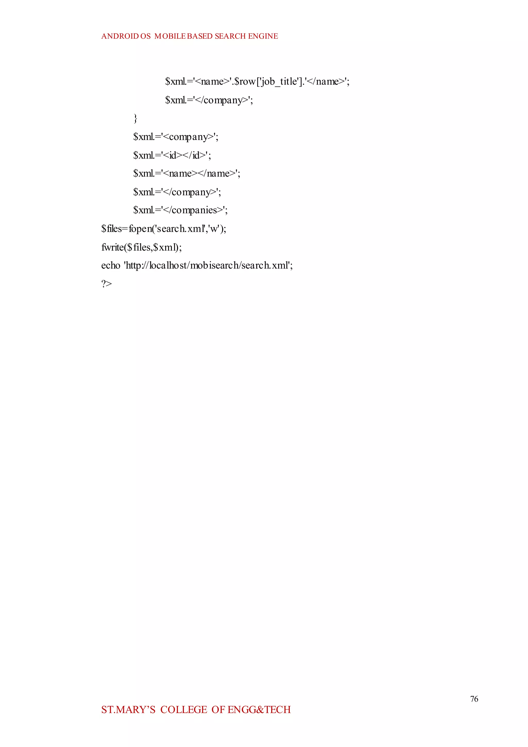 ANDROID OS MOBILEBASED SEARCH ENGINE
76
ST.MARY’S COLLEGE OF ENGG&TECH
$xml.='<name>'.$row['job_title'].'</name>';
$xml.='</company>';
}
$xml.='<company>';
$xml.='<id></id>';
$xml.='<name></name>';
$xml.='</company>';
$xml.='</companies>';
$files=fopen('search.xml','w');
fwrite($files,$xml);
echo 'http://localhost/mobisearch/search.xml';
?>
 