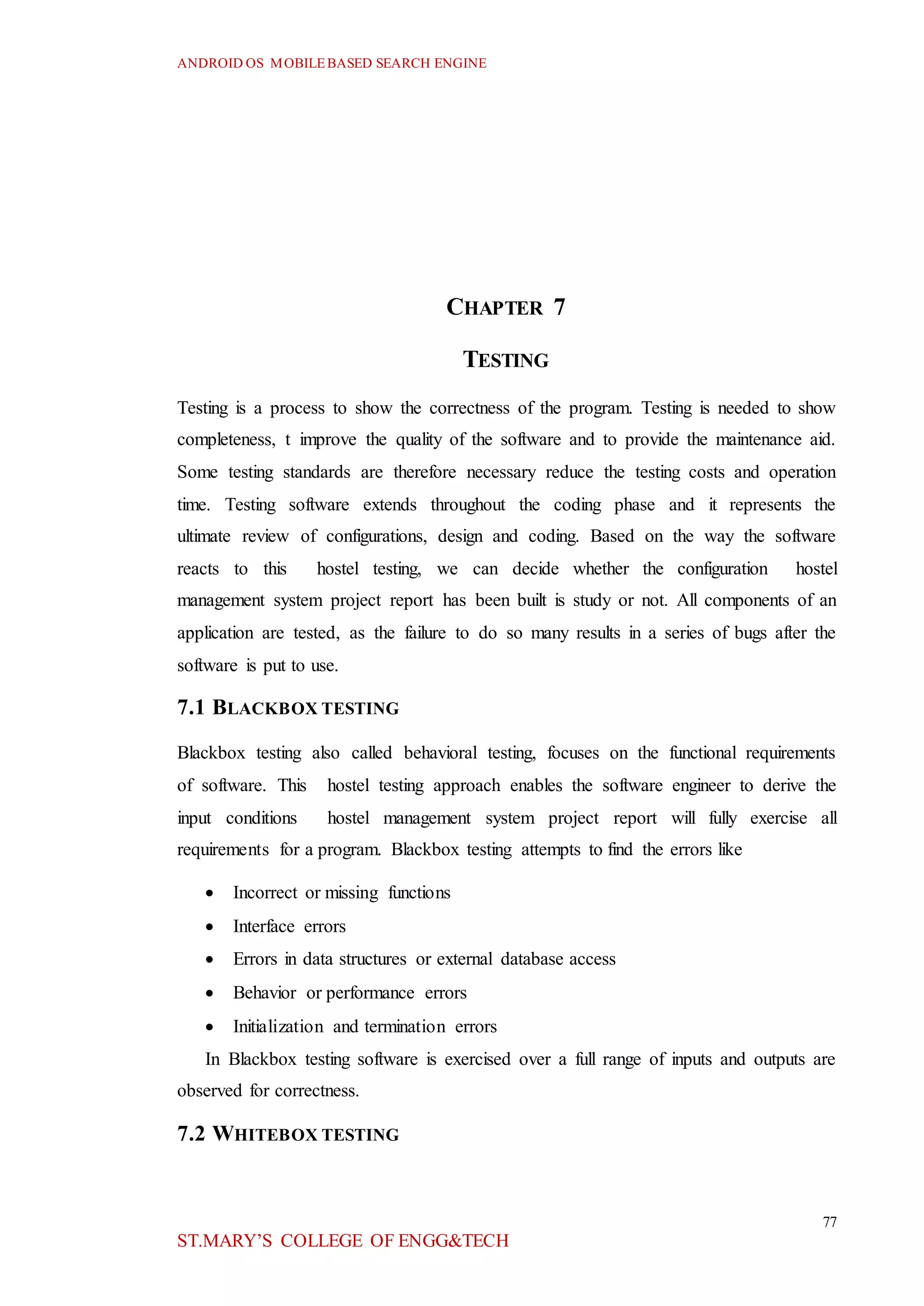 ANDROID OS MOBILEBASED SEARCH ENGINE
77
ST.MARY’S COLLEGE OF ENGG&TECH
CHAPTER 7
TESTING
Testing is a process to show the correctness of the program. Testing is needed to show
completeness, t improve the quality of the software and to provide the maintenance aid.
Some testing standards are therefore necessary reduce the testing costs and operation
time. Testing software extends throughout the coding phase and it represents the
ultimate review of configurations, design and coding. Based on the way the software
reacts to this hostel testing, we can decide whether the configuration hostel
management system project report has been built is study or not. All components of an
application are tested, as the failure to do so many results in a series of bugs after the
software is put to use.
7.1 BLACKBOX TESTING
Blackbox testing also called behavioral testing, focuses on the functional requirements
of software. This hostel testing approach enables the software engineer to derive the
input conditions hostel management system project report will fully exercise all
requirements for a program. Blackbox testing attempts to find the errors like
 Incorrect or missing functions
 Interface errors
 Errors in data structures or external database access
 Behavior or performance errors
 Initialization and termination errors
In Blackbox testing software is exercised over a full range of inputs and outputs are
observed for correctness.
7.2 WHITEBOX TESTING
 
