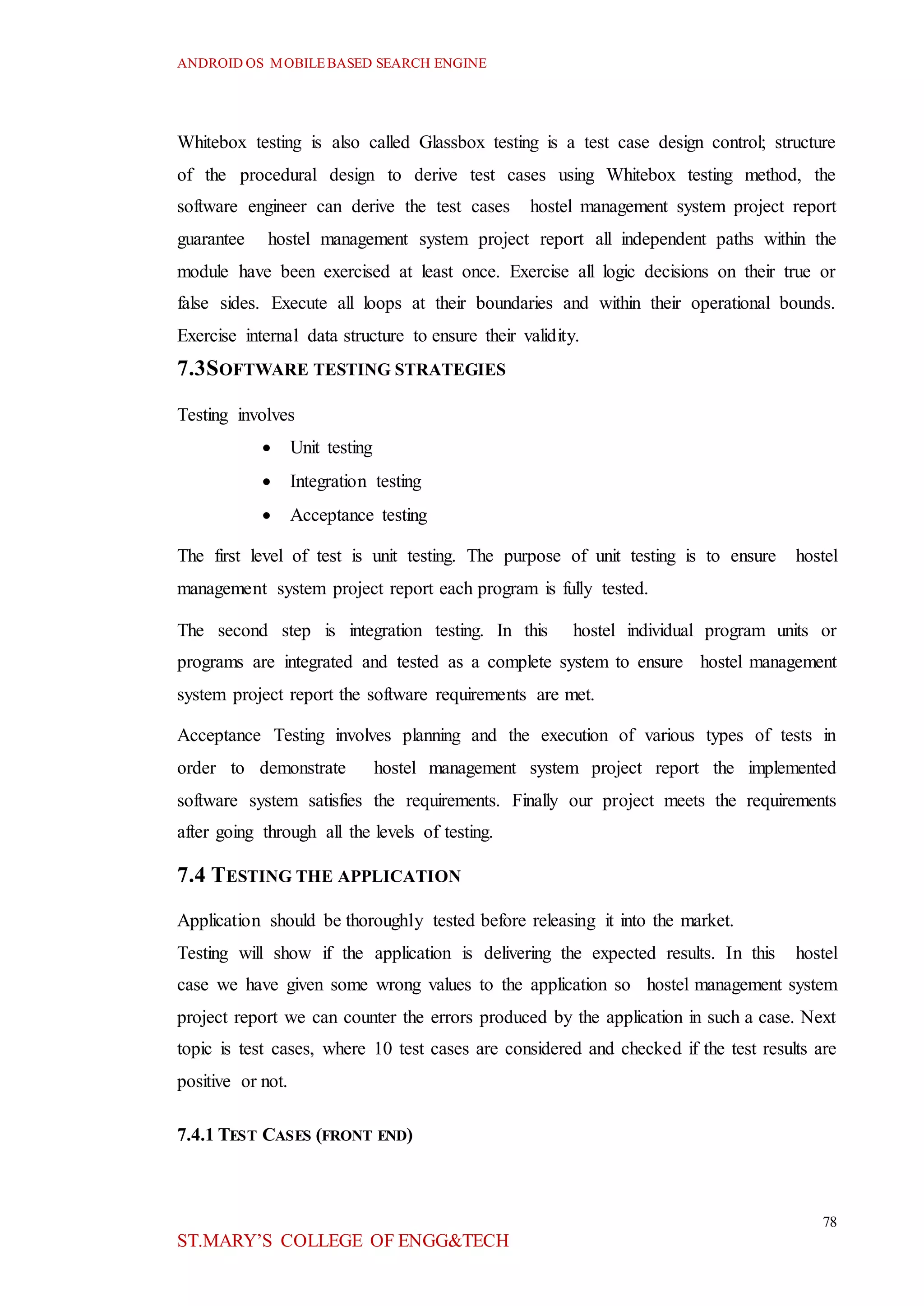 ANDROID OS MOBILEBASED SEARCH ENGINE
78
ST.MARY’S COLLEGE OF ENGG&TECH
Whitebox testing is also called Glassbox testing is a test case design control; structure
of the procedural design to derive test cases using Whitebox testing method, the
software engineer can derive the test cases hostel management system project report
guarantee hostel management system project report all independent paths within the
module have been exercised at least once. Exercise all logic decisions on their true or
false sides. Execute all loops at their boundaries and within their operational bounds.
Exercise internal data structure to ensure their validity.
7.3SOFTWARE TESTING STRATEGIES
Testing involves
 Unit testing
 Integration testing
 Acceptance testing
The first level of test is unit testing. The purpose of unit testing is to ensure hostel
management system project report each program is fully tested.
The second step is integration testing. In this hostel individual program units or
programs are integrated and tested as a complete system to ensure hostel management
system project report the software requirements are met.
Acceptance Testing involves planning and the execution of various types of tests in
order to demonstrate hostel management system project report the implemented
software system satisfies the requirements. Finally our project meets the requirements
after going through all the levels of testing.
7.4 TESTING THE APPLICATION
Application should be thoroughly tested before releasing it into the market.
Testing will show if the application is delivering the expected results. In this hostel
case we have given some wrong values to the application so hostel management system
project report we can counter the errors produced by the application in such a case. Next
topic is test cases, where 10 test cases are considered and checked if the test results are
positive or not.
7.4.1 TEST CASES (FRONT END)
 
