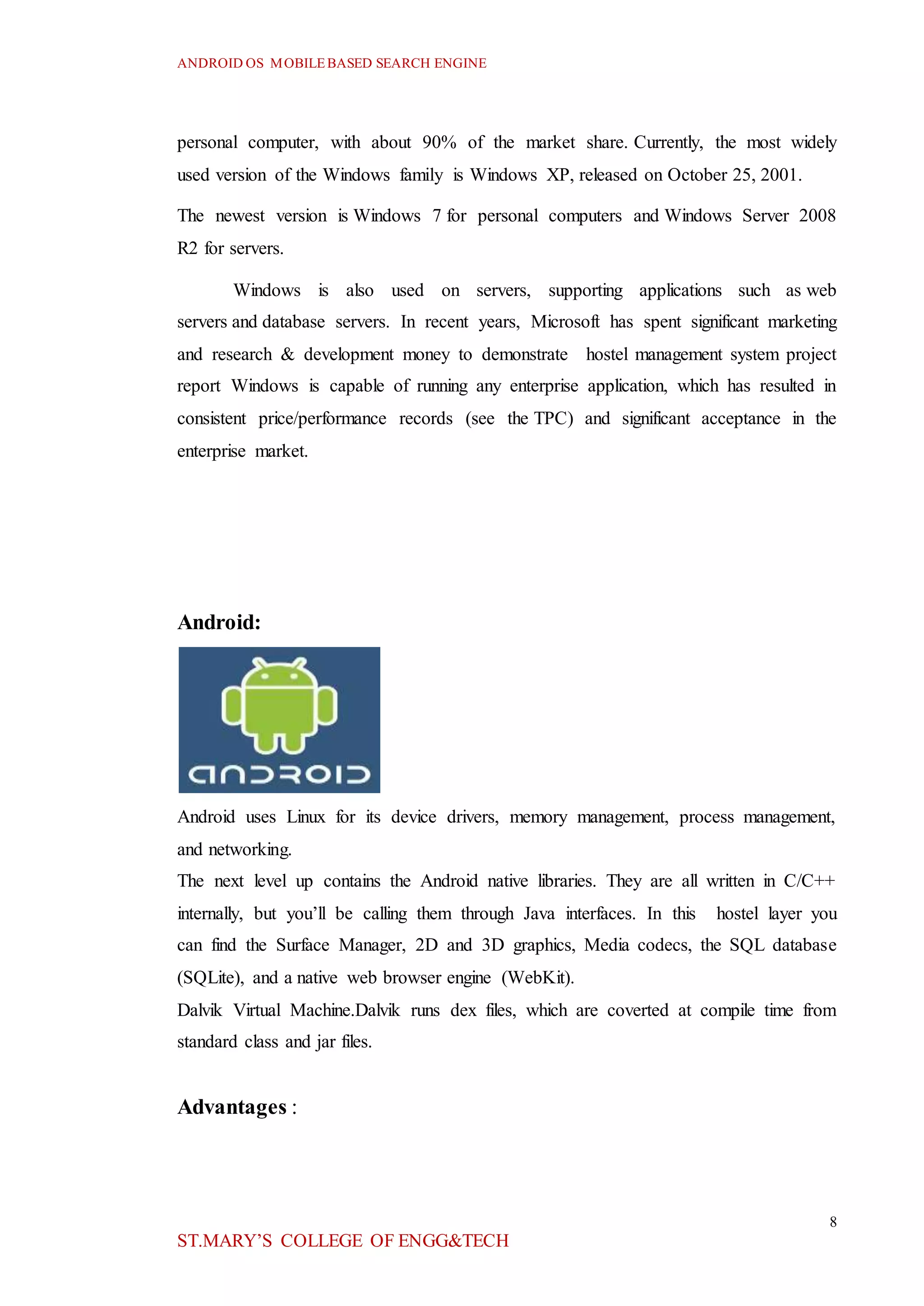 ANDROID OS MOBILEBASED SEARCH ENGINE
8
ST.MARY’S COLLEGE OF ENGG&TECH
personal computer, with about 90% of the market share. Currently, the most widely
used version of the Windows family is Windows XP, released on October 25, 2001.
The newest version is Windows 7 for personal computers and Windows Server 2008
R2 for servers.
Windows is also used on servers, supporting applications such as web
servers and database servers. In recent years, Microsoft has spent significant marketing
and research & development money to demonstrate hostel management system project
report Windows is capable of running any enterprise application, which has resulted in
consistent price/performance records (see the TPC) and significant acceptance in the
enterprise market.
Android:
Android uses Linux for its device drivers, memory management, process management,
and networking.
The next level up contains the Android native libraries. They are all written in C/C++
internally, but you’ll be calling them through Java interfaces. In this hostel layer you
can find the Surface Manager, 2D and 3D graphics, Media codecs, the SQL database
(SQLite), and a native web browser engine (WebKit).
Dalvik Virtual Machine.Dalvik runs dex files, which are coverted at compile time from
standard class and jar files.
Advantages :
 