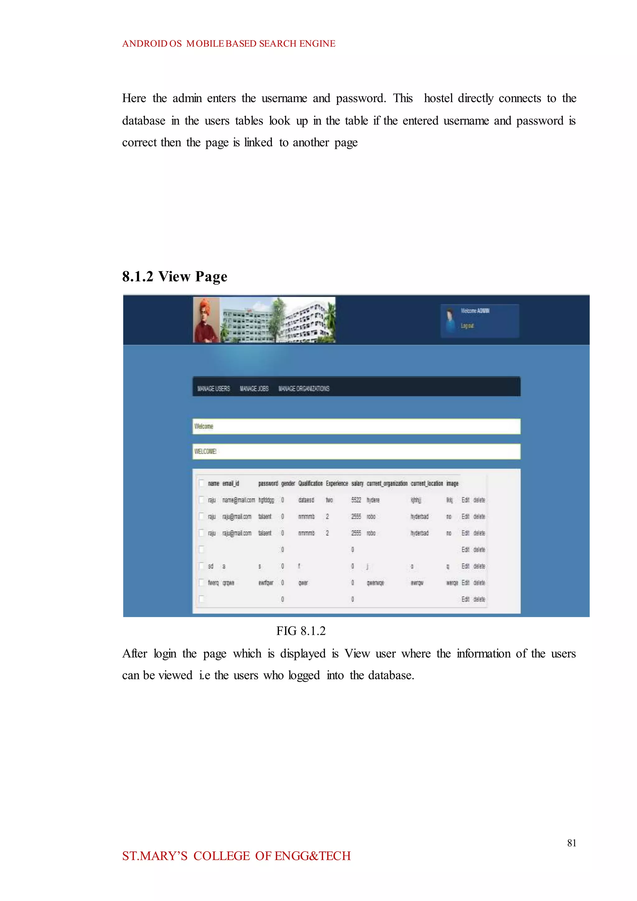 ANDROID OS MOBILEBASED SEARCH ENGINE
81
ST.MARY’S COLLEGE OF ENGG&TECH
Here the admin enters the username and password. This hostel directly connects to the
database in the users tables look up in the table if the entered username and password is
correct then the page is linked to another page
8.1.2 View Page
FIG 8.1.2
After login the page which is displayed is View user where the information of the users
can be viewed i.e the users who logged into the database.
 