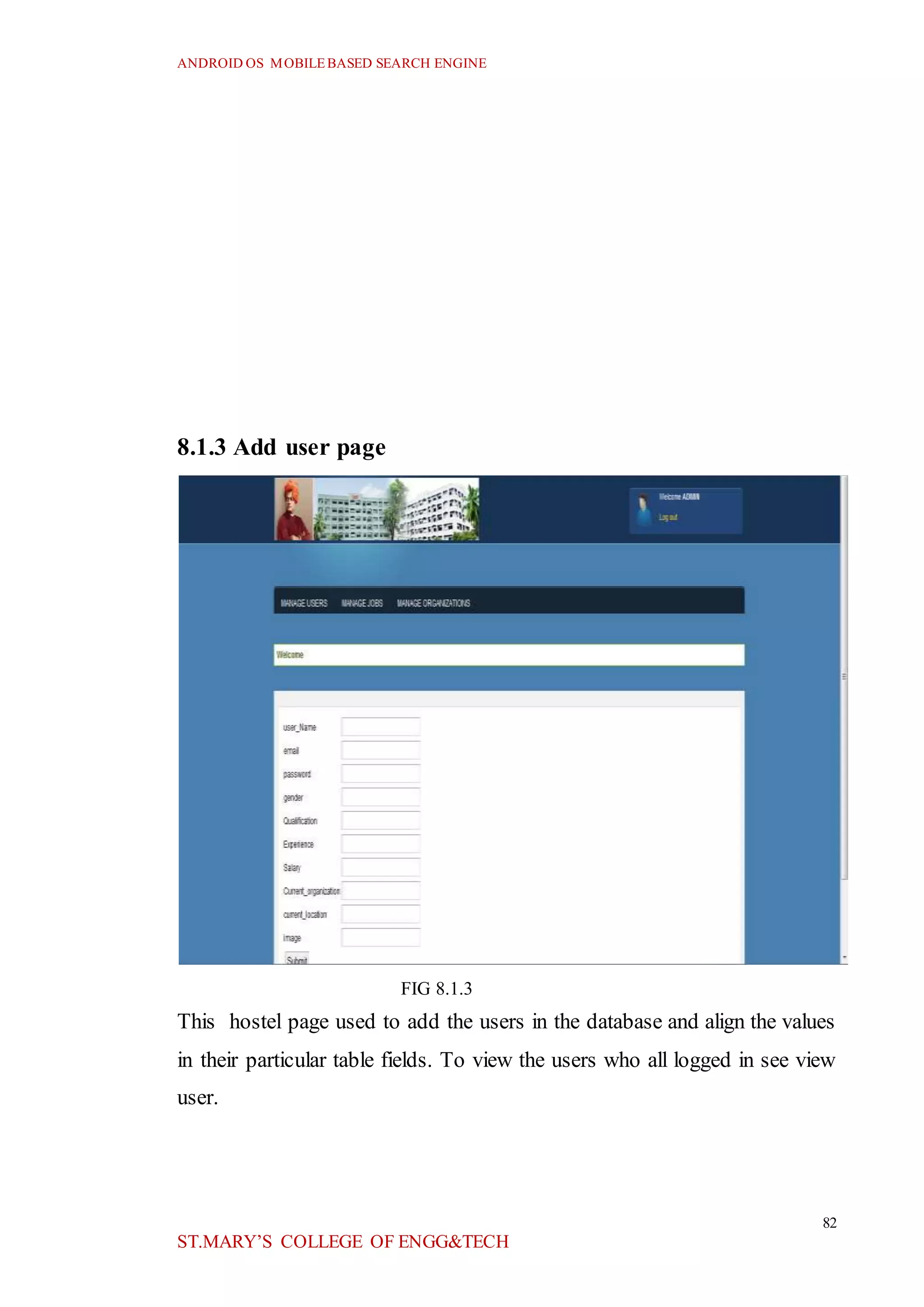ANDROID OS MOBILEBASED SEARCH ENGINE
82
ST.MARY’S COLLEGE OF ENGG&TECH
8.1.3 Add user page
FIG 8.1.3
This hostel page used to add the users in the database and align the values
in their particular table fields. To view the users who all logged in see view
user.
 