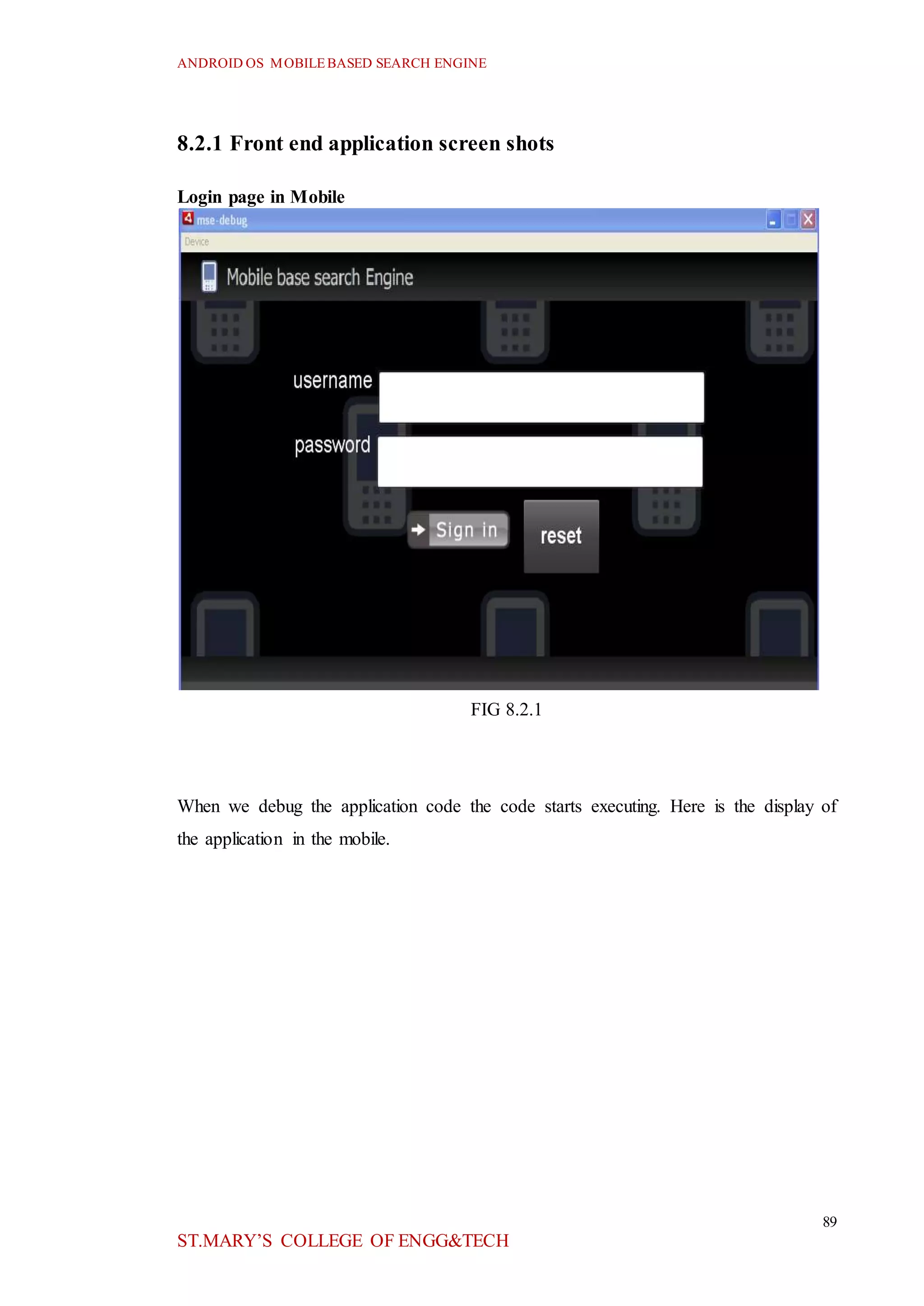ANDROID OS MOBILEBASED SEARCH ENGINE
89
ST.MARY’S COLLEGE OF ENGG&TECH
8.2.1 Front end application screen shots
Login page in Mobile
FIG 8.2.1
When we debug the application code the code starts executing. Here is the display of
the application in the mobile.
 