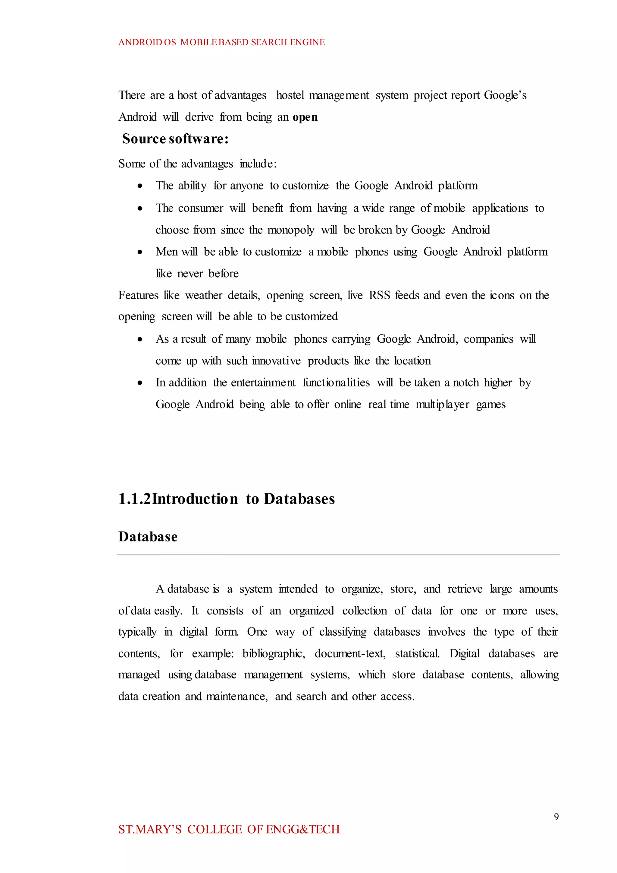 ANDROID OS MOBILEBASED SEARCH ENGINE
9
ST.MARY’S COLLEGE OF ENGG&TECH
There are a host of advantages hostel management system project report Google’s
Android will derive from being an open
Source software:
Some of the advantages include:
 The ability for anyone to customize the Google Android platform
 The consumer will benefit from having a wide range of mobile applications to
choose from since the monopoly will be broken by Google Android
 Men will be able to customize a mobile phones using Google Android platform
like never before
Features like weather details, opening screen, live RSS feeds and even the icons on the
opening screen will be able to be customized
 As a result of many mobile phones carrying Google Android, companies will
come up with such innovative products like the location
 In addition the entertainment functionalities will be taken a notch higher by
Google Android being able to offer online real time multiplayer games
1.1.2Introduction to Databases
Database
A database is a system intended to organize, store, and retrieve large amounts
of data easily. It consists of an organized collection of data for one or more uses,
typically in digital form. One way of classifying databases involves the type of their
contents, for example: bibliographic, document-text, statistical. Digital databases are
managed using database management systems, which store database contents, allowing
data creation and maintenance, and search and other access.
 