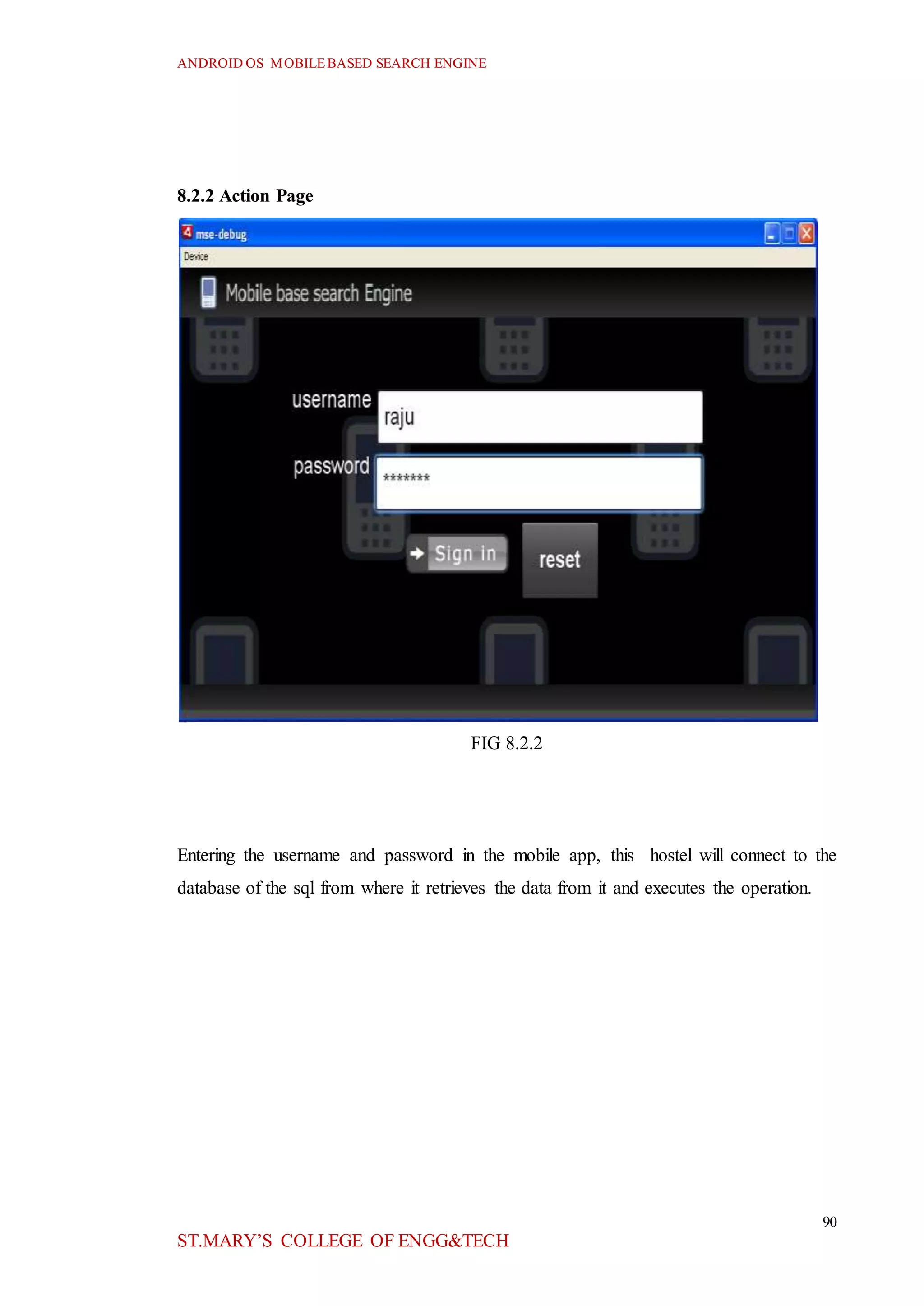 ANDROID OS MOBILEBASED SEARCH ENGINE
90
ST.MARY’S COLLEGE OF ENGG&TECH
8.2.2 Action Page
FIG 8.2.2
Entering the username and password in the mobile app, this hostel will connect to the
database of the sql from where it retrieves the data from it and executes the operation.
 